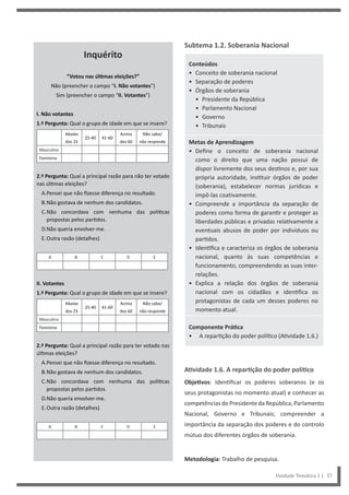 Subtema 1.2. Soberania Nacional
Conteúdos
• Conceito de soberania nacional
• Separação de poderes
• Órgãos de soberania
• Presidente da República
• Parlamento Nacional
• Governo
• Tribunais
Metas de Aprendizagem
• Define o conceito de soberania nacional
como o direito que uma nação possui de
dispor livremente dos seus destinos e, por sua
própria autoridade, instituir órgãos de poder
(soberania), estabelecer normas jurídicas e
impô-las coativamente.
• Compreende a importância da separação de
poderes como forma de garantir e proteger as
liberdades públicas e privadas relativamente a
eventuais abusos de poder por indivíduos ou
partidos.
• Identifica e caracteriza os órgãos de soberania
nacional, quanto às suas competências e
funcionamento, compreendendo as suas inter-
relações.
• Explica a relação dos órgãos de soberania
nacional com os cidadãos e identifica os
protagonistas de cada um desses poderes no
momento atual.
Componente Prática
• A repartição do poder político (Atividade 1.6.)
Atividade 1.6. A repartição do poder político
Objetivos: Identificar os poderes soberanos (e os
seus protagonistas no momento atual) e conhecer as
competênciasdoPresidentedaRepública,Parlamento
Nacional, Governo e Tribunais; compreender a
importância da separação dos poderes e do controlo
mútuo dos diferentes órgãos de soberania.
Metodologia: Trabalho de pesquisa.
Unidade Temática 1 | 37
Inquérito
“Votou nas últimas eleições?”
Não (preencher o campo “I. Não votantes”)
Sim (preencher o campo “II. Votantes”)
I. Não votantes
1.ª Pergunta: Qual o grupo de idade em que se insere?
Abaixo
dos 25
25-40 41-60
Acima
dos 60
Não sabe/
não responde
Masculino
Feminino
2.ª Pergunta: Qual a principal razão para não ter votado
nas últimas eleições?
A.Pensei que não fizesse diferença no resultado.
B.Não gostava de nenhum dos candidatos.
C.Não concordava com nenhuma das políticas
propostas pelos partidos.
D.Não queria envolver-me.
E.Outra razão (detalhes)
A B C D E
II. Votantes
1.ª Pergunta: Qual o grupo de idade em que se insere?
Abaixo
dos 25
25-40 41-60
Acima
dos 60
Não sabe/
não responde
Masculino
Feminino
2.ª Pergunta: Qual a principal razão para ter votado nas
últimas eleições?
A.Pensei que não fizesse diferença no resultado.
B.Não gostava de nenhum dos candidatos.
C.Não concordava com nenhuma das políticas
propostas pelos partidos.
D.Não queria envolver-me.
E.Outra razão (detalhes)
A B C D E
 