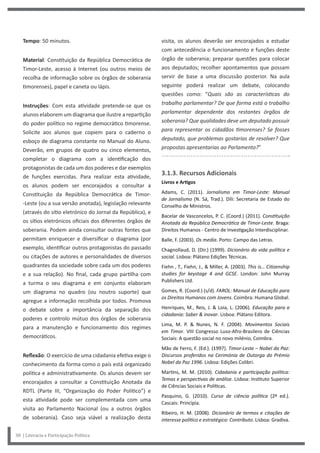 visita, os alunos deverão ser encorajados a estudar
com antecedência o funcionamento e funções deste
órgão de soberania; preparar questões para colocar
aos deputados; recolher apontamentos que possam
servir de base a uma discussão posterior. Na aula
seguinte poderá realizar um debate, colocando
questões como: “Quais são as características do
trabalho parlamentar? De que forma está o trabalho
parlamentar dependente dos restantes órgãos de
soberania? Que qualidades deve um deputado possuir
para representar os cidadãos timorenses? Se fosses
deputado, que problemas gostarias de resolver? Que
propostas apresentarias ao Parlamento?”
3.1.3. Recursos Adicionais
Livros e Artigos
Adams, C. (2011). Jornalismo em Timor-Leste: Manual
de Jornalismo (N. Sá, Trad.). Díli: Secretaria de Estado do
Conselho de Ministros.
Bacelar de Vasconcelos, P. C. (Coord.) (2011). Constituição
Anotada da República Democrática de Timor-Leste. Braga:
Direitos Humanos - Centro de Investigação Interdisciplinar.
Balle, F. (2003). Os media. Porto: Campo das Letras.
Chagnollaud, D. (Dir.) (1999). Dicionário da vida política e
social. Lisboa: Plátano Edições Técnicas.
Fiehn , T., Fiehn, J., & Miller, A. (2003). This is… Citizenship
studies for keystage 4 and GCSE. London: John Murray
Publishers Ltd.
Gomes, R. (Coord.) (s/d). FAROL: Manual de Educação para
os Direitos Humanos com Jovens. Coimbra: Humana Global.
Henriques, M., Reis, J. & Loia, L. (2006). Educação para a
cidadania: Saber & inovar. Lisboa: Plátano Editora.
Lima, M. P. & Nunes, N. F. (2004). Movimentos Sociais
em Timor. VIII Congresso Luso-Afro-Brasilero de Ciências
Sociais: A questão social no novo milénio, Coimbra.
Mão de Ferro, F. (Ed.). (1997). Timor-Leste – Nobel da Paz:
Discursos proferidos na Cerimónia de Outorga do Prémio
Nobel da Paz 1996. Lisboa: Edições Colibri.
Martins, M. M. (2010). Cidadania e participação política:
Temas e perspectivas de análise. Lisboa: Instituto Superior
de Ciências Sociais e Políticas.
Pasquino, G. (2010). Curso de ciência política (2ª ed.).
Cascais: Princípia.
Ribeiro, H. M. (2008). Dicionário de termos e citações de
interesse político e estratégico: Contributo. Lisboa: Gradiva.
Tempo: 50 minutos.
Material: Constituição da República Democrática de
Timor-Leste, acesso à Internet (ou outros meios de
recolha de informação sobre os órgãos de soberania
timorenses), papel e caneta ou lápis.
Instruções: Com esta atividade pretende-se que os
alunos elaborem um diagrama que ilustre a repartição
do poder político no regime democrático timorense.
Solicite aos alunos que copiem para o caderno o
esboço de diagrama constante no Manual do Aluno.
Deverão, em grupos de quatro ou cinco elementos,
completar o diagrama com a identificação dos
protagonistas de cada um dos poderes e dar exemplos
de funções exercidas. Para realizar esta atividade,
os alunos podem ser encorajados a consultar a
Constituição da República Democrática de Timor-
-Leste (ou a sua versão anotada), legislação relevante
(através do sítio eletrónico do Jornal da República), e
os sítios eletrónicos oficiais dos diferentes órgãos de
soberania. Podem ainda consultar outras fontes que
permitam enriquecer e diversificar o diagrama (por
exemplo, identificar outros protagonistas do passado
ou citações de autores e personalidades de diversos
quadrantes da sociedade sobre cada um dos poderes
e a sua relação). No final, cada grupo partilha com
a turma o seu diagrama e em conjunto elaboram
um diagrama no quadro (ou noutro suporte) que
agregue a informação recolhida por todos. Promova
o debate sobre a importância da separação dos
poderes e controlo mútuo dos órgãos de soberania
para a manutenção e funcionamento dos regimes
democráticos.
Reflexão: O exercício de uma cidadania efetiva exige o
conhecimento da forma como o país está organizado
política e administrativamente. Os alunos devem ser
encorajados a consultar a Constituição Anotada da
RDTL (Parte III, “Organização do Poder Político”) e
esta atividade pode ser complementada com uma
visita ao Parlamento Nacional (ou a outros órgãos
de soberania). Caso seja viável a realização desta
38 | Literacia e Participação Política
 