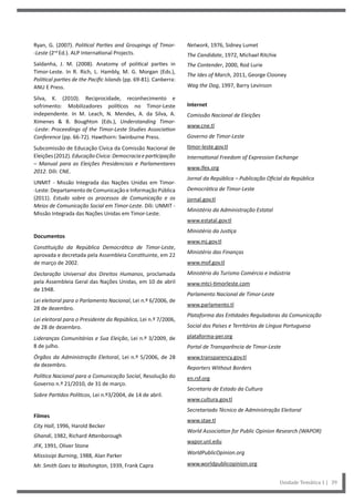 Network, 1976, Sidney Lumet
The Candidate, 1972, Michael Ritchie
The Contender, 2000, Rod Lurie
The Ides of March, 2011, George Clooney
Wag the Dog, 1997, Barry Levinson
Internet
Comissão Nacional de Eleições
www.cne.tl
Governo de Timor-Leste
timor-leste.gov.tl
International Freedom of Expression Exchange
www.ifex.org
Jornal da República – Publicação Oficial da República
Democrática de Timor-Leste
jornal.gov.tl
Ministério da Administração Estatal
www.estatal.gov.tl
Ministério da Justiça
www.mj.gov.tl
Ministério das Finanças
www.mof.gov.tl
Ministério do Turismo Comércio e Indústria
www.mtci-timorleste.com
Parlamento Nacional de Timor-Leste
www.parlamento.tl
Plataforma das Entidades Reguladoras da Comunicação
Social dos Países e Territórios de Língua Portuguesa
plataforma-per.org
Portal de Transparência de Timor-Leste
www.transparency.gov.tl
Reporters Without Borders
en.rsf.org
Secretaria de Estado da Cultura
www.cultura.gov.tl
Secretariado Técnico de Administração Eleitoral
www.stae.tl
World Association for Public Opinion Research (WAPOR)
wapor.unl.edu
WorldPublicOpinion.org
www.worldpublicopinion.org
Ryan, G. (2007). Political Parties and Groupings of Timor-
-Leste (2nd
Ed.). ALP International Projects.
Saldanha, J. M. (2008). Anatomy of political parties in
Timor-Leste. In R. Rich, L. Hambly, M. G. Morgan (Eds.),
Political parties de the Pacific Islands (pp. 69-81). Canberra:
ANU E Press.
Silva, K. (2010). Reciprocidade, reconhecimento e
sofrimento: Mobilizadores políticos no Timor-Leste
independente. In M. Leach, N. Mendes, A. da Silva, A.
Ximenes & B. Boughton (Eds.), Understanding Timor-
-Leste: Proceedings of the Timor-Leste Studies Association
Conference (pp. 66-72). Hawthorn: Swinburne Press.
Subcomissão de Educação Cívica da Comissão Nacional de
Eleições(2012).EducaçãoCívica:Democraciaeparticipação
– Manual para as Eleições Presidenciais e Parlamentares
2012. Díli: CNE.
UNMIT - Missão Integrada das Nações Unidas em Timor-
-Leste: Departamento de Comunicação e Informação Pública
(2011). Estudo sobre os processos de Comunicação e os
Meios de Comunicação Social em Timor-Leste. Díli: UNMIT -
Missão Integrada das Nações Unidas em Timor-Leste.
Documentos
Constituição da República Democrática de Timor-Leste,
aprovada e decretada pela Assembleia Constituinte, em 22
de março de 2002.
Declaração Universal dos Direitos Humanos, proclamada
pela Assembleia Geral das Nações Unidas, em 10 de abril
de 1948.
Lei eleitoral para o Parlamento Nacional, Lei n.º 6/2006, de
28 de dezembro.
Lei eleitoral para o Presidente da República, Lei n.º 7/2006,
de 28 de dezembro.
Lideranças Comunitárias e Sua Eleição, Lei n.º 3/2009, de
8 de julho.
Órgãos da Administração Eleitoral, Lei n.º 5/2006, de 28
de dezembro.
Política Nacional para a Comunicação Social, Resolução do
Governo n.º 21/2010, de 31 de março.
Sobre Partidos Políticos, Lei n.º3/2004, de 14 de abril.
Filmes
City Hall, 1996, Harold Becker
Ghandi, 1982, Richard Attenborough
JFK, 1991, Oliver Stone
Mississipi Burning, 1988, Alan Parker
Mr. Smith Goes to Washington, 1939, Frank Capra
Unidade Temática 1 | 39
 