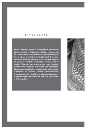 i n t r o d u ç ã o
A Justiça, enquanto expressão de ordem social, constitui um
dosfinsessenciaisdoEstado.Asuarealizaçãoéfundamental
para o alcance da paz social e contribui decisivamente para
o bem-estar, a segurança e a inclusão social. O acesso à
justiça por todos os cidadãos é um princípio essencial
em qualquer sociedade democrática e livre. A unidade
temática “Educação para a Justiça” tem como finalidade
contribuir para aumentar o conhecimento dos alunos sobre
o funcionamento da justiça e sobre como lhe podem aceder
e participar nas questões judiciais. Simultaneamente,
procura promover a reflexão, o posicionamento pessoal e
o aprofundamento de valores em relação à Justiça numa
sociedade global.
 