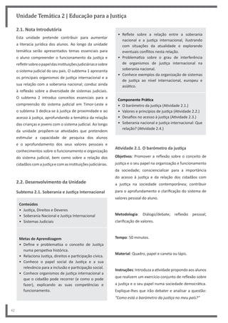42
Unidade Temática 2 | Educação para a Justiça
2.1. Nota Introdutória
Esta unidade pretende contribuir para aumentar
a literacia jurídica dos alunos. Ao longo da unidade
temática serão apresentados temas essenciais para
o aluno compreender o funcionamento da justiça e
refletirsobreopapeldasinstituiçõesjudiciáriasesobre
o sistema judicial do seu país. O subtema 1 apresenta
os principais organismos de justiça internacional e a
sua relação com a soberania nacional; conduz ainda
à reflexão sobre a diversidade de sistemas judiciais.
O subtema 2 introduz conceitos essenciais para a
compreensão do sistema judicial em Timor-Leste e
o subtema 3 dedica-se à justiça de proximidade e ao
acesso à justiça, aprofundando a temática da relação
das crianças e jovens com o sistema judicial. Ao longo
da unidade propõem-se atividades que pretendem
estimular a capacidade de pesquisa dos alunos
e o aprofundamento dos seus valores pessoais e
conhecimentos sobre o funcionamento e organização
do sistema judicial, bem como sobre a relação dos
cidadãoscomajustiçaecomasinstituiçõesjudiciárias.
2.2. Desenvolvimento da Unidade
Subtema 2.1. Soberania e Justiça Internacional
Conteúdos
• Justiça, Direitos e Deveres
• Soberania Nacional e Justiça Internacional
• Sistemas Judiciais
Metas de Aprendizagem
• Define e problematiza o conceito de Justiça
numa perspetiva histórica.
• Relaciona Justiça, direitos e participação cívica.
• Conhece o papel social da Justiça e a sua
relevância para a inclusão e participação social.
• Conhece organismos de justiça internacional a
que o cidadão pode recorrer (e como o pode
fazer), explicando as suas competências e
funcionamento.
• Reflete sobre a relação entre a soberania
nacional e a justiça internacional, ilustrando
com situações da atualidade e explorando
eventuais conflitos nesta relação.
• Problematiza sobre o grau de interferência
de organismos de justiça internacional na
soberania nacional.
• Conhece exemplos da organização de sistemas
de justiça ao nível internacional, europeu e
asiático.
Componente Prática
• O barómetro da justiça (Atividade 2.1.)
• Valores e princípios de justiça (Atividade 2.2.)
• Desafios no acesso à justiça (Atividade 2.3.)
• Soberania nacional e justiça internacional: Que
relação? (Atividade 2.4.)
Atividade 2.1. O barómetro da justiça
Objetivos: Promover a reflexão sobre o conceito de
justiça e o seu papel na organização e funcionamento
da sociedade; consciencializar para a importância
do acesso à justiça e da relação dos cidadãos com
a justiça na sociedade contemporânea; contribuir
para o aprofundamento e clarificação do sistema de
valores pessoal do aluno.
Metodologia: Diálogo/debate; reflexão pessoal;
clarificação de valores.
Tempo: 50 minutos.
Material: Quadro, papel e caneta ou lápis.
Instruções: Introduza a atividade propondo aos alunos
que realizem um exercício conjunto de reflexão sobre
a justiça e o seu papel numa sociedade democrática.
Explique-lhes que irão debater e analisar a questão:
“Como está o barómetro da justiça no meu país?”
 