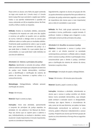 Unidade Temática 2 | 43
Passe entre os alunos uma folha de papel contendo
no topo uma escala de 1 (muito mau) a 5 (muito
bom) e peça-lhes que assinalem a opção que melhor
traduz a sua opinião relativamente à questão em
causa, colocando um (X) na respetiva coluna. No final,
recolha a folha e analise as respostas.
Reflexão: Analise os resultados obtidos, calculando
a frequência de resposta em cada uma das opções
e construa um gráfico no quadro com as opiniões
da turma. Estimule o diálogo entre os alunos para
refletirem sobre as razões para os resultados obtidos.
Finalmente pode questioná-los sobre o que se pode
fazer para aumentar o barómetro da justiça: a) o
que pode fazer o Estado; b) o que podem fazer as
comunidades; c) o que pode fazer cada indivíduo na
sua área de influência.
Atividade 2.2. Valores e princípios de justiça
Objetivos: Aprofundar o conceito de justiça; refletir
sobreosvaloreseprincípiosquesubjazemaoexercício
da justiça num Estado democrático; contribuir
para a identificação e clarificação do sistema de
valores do aluno; fomentar o espírito crítico e o
autoconhecimento.
Metodologia: Diálogo/debate; reflexão pessoal;
clarificação de valores.
Tempo: 50 minutos.
Material: Papel e caneta ou lápis.
Instruções: Inicie esta atividade, apresentando
o conjunto de princípios de justiça expostos na
atividade 2.2. do subtema 2 do Manual do Aluno.
Peça aos alunos que os copiem para o caderno e
que, individualmente, os analisem e decidam, numa
escala de 1 (nada importante) a 5 (muito importante),
quanto os consideram importantes.
Seguidamente, organize os alunos em grupos de três
ouquatroelementoseproponha-lhesqueordenemos
princípios de justiça anteriores segundo a sua ordem
de importância (do menos para o mais importante)
para a vida em sociedade e a paz social.
Reflexão: No final, cada grupo apresenta os seus
resultados à turma, justificando a opção tomada. O
professor modera o diálogo para chegarem a uma
ordenação consensual dos princípios de justiça.
Atividade 2.3. Desafios no acesso à justiça
Objetivos: Compreender o acesso à justiça como
um valor e um direito essencial na sociedade
contemporânea; promover a reflexão sobre a relação
entre o acesso à justiça, direitos e participação cívica;
consciencializar para o direito à justiça; contribuir
para a clarificação do sistema de valores do aluno;
fomentar o espírito crítico.
Metodologia: Simulação de papéis; diálogo/debate.
Tempo: 30 minutos + 20 minutos para discussão.
Material: Quadro, papel e caneta ou lápis.
Instruções: Introduza a atividade, relembrando os
alunos que o acesso à justiça constitui um direito
básico numa sociedade democrática, cuja violação
pode conduzir à exclusão social e à desigualdade.
Esclareça que alguns fatores e circunstâncias de
vida, como ser do sexo feminino, ser pobre, ter baixa
diferenciação sociocultural ou pertencer a uma
minoria, podem influenciar indevidamente o acesso
à justiça. Proponha aos alunos que formem grupos de
quatro ou cinco elementos e forneça-lhes as seguintes
instruções:
 