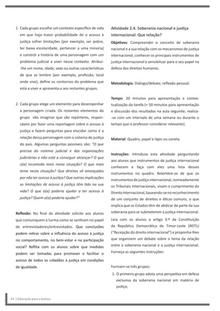 Atividade 2.4. Soberania nacional e justiça
internacional: Que relação?
Objetivos: Compreender o conceito de soberania
nacional e a sua relação com os mecanismos de justiça
internacional; conhecer os principais instrumentos de
justiça internacional e sensibilizar para o seu papel na
defesa dos direitos humanos.
Metodologia: Diálogo/debate; reflexão pessoal.
Tempo: 20 minutos para apresentação e contex-
tualização da tarefa (+ 50 minutos para apresentação
e discussão dos resultados na aula seguinte; realiza-
-se com um intervalo de uma semana ou durante o
tempo que o professor considerar relevante).
Material: Quadro, papel e lápis ou caneta.
Instruções: Introduza esta atividade perguntando
aos alunos que instrumentos de justiça internacional
conhecem e faça com eles uma lista desses
instrumentos no quadro. Relembre-os de que os
instrumentosdejustiçainternacional,nomeadamente
os Tribunais Internacionais, visam o cumprimento do
DireitoInternacional,baseando-senoreconhecimento
de um conjunto de direitos e éticas comuns, o que
implica que os Estados têm de abdicar de parte da sua
soberania para se submeterem à justiça internacional.
Leia com os alunos o artigo 9.º da Constituição
da República Democrática de Timor-Leste (RDTL)
(“Recepção do direito internacional”) e proponha-lhes
que organizem um debate sobre o tema da relação
entre a soberania nacional e a justiça internacional.
Forneça as seguintes instruções:
Formam-se três grupos:
1. O primeiro grupo adota uma perspetiva em defesa
exclusiva da soberania nacional em matéria de
justiça;
1. Cada grupo escolhe um contexto específico de vida
em que haja maior probabilidade de o acesso à
justiça sofrer limitações (por exemplo, ser pobre,
ter baixa escolaridade, pertencer a uma minoria)
e constrói a história de uma personagem com um
problema judicial a viver nesse contexto. Atribui-
-lhe um nome, idade, sexo ou outras características
de que se lembre (por exemplo, profissão, local
onde vive), define os contornos do problema que
está a viver e apresenta-a aos restantes grupos.
2. Cada grupo elege um elemento para desempenhar
a personagem criada. Os restantes elementos do
grupo vão imaginar que são repórteres, respon-
sáveis por fazer uma reportagem sobre o acesso à
justiça e fazem perguntas para elucidar como é a
relação dessa personagem com o sistema de justiça
do país. Algumas perguntas possíveis são: “O que
precisa do sistema judicial e das organizações
judiciárias e não está a conseguir alcançar? O que
o(a) incomoda mais nesta situação? O que mais
teme nesta situação? Que direitos vê ameaçados
por não ter acesso à justiça? Que outras implicações
as limitações de acesso à justiça têm tido na sua
vida? O que o(a) poderia ajudar a ter acesso à
justiça? Quem o(a) poderia ajudar?”
Reflexão: No final da atividade solicite aos alunos
que comuniquem à turma como se sentiram no papel
de entrevistadores/entrevistados. Que conclusões
podem retirar sobre a influência do acesso à justiça
no comportamento, no bem-estar e na participação
social? Reflita com os alunos sobre que medidas
podem ser tomadas para promover e facilitar o
acesso de todos os cidadãos à justiça em condições
de igualdade.
44 | Educação para a Justiça
 