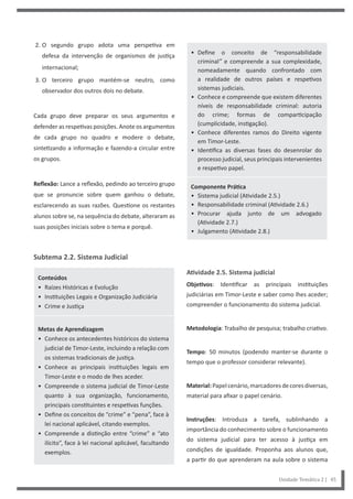 • Define o conceito de “responsabilidade
criminal” e compreende a sua complexidade,
nomeadamente quando confrontado com
a realidade de outros países e respetivos
sistemas judiciais.
• Conhece e compreende que existem diferentes
níveis de responsabilidade criminal: autoria
do crime; formas de comparticipação
(cumplicidade, instigação).
• Conhece diferentes ramos do Direito vigente
em Timor-Leste.
• Identifica as diversas fases do desenrolar do
processo judicial, seus principais intervenientes
e respetivo papel.
Componente Prática
• Sistema judicial (Atividade 2.5.)
• Responsabilidade criminal (Atividade 2.6.)
• Procurar ajuda junto de um advogado
(Atividade 2.7.)
• Julgamento (Atividade 2.8.)
Atividade 2.5. Sistema judicial
Objetivos: Identificar as principais instituições
judiciárias em Timor-Leste e saber como lhes aceder;
compreender o funcionamento do sistema judicial.
Metodologia: Trabalho de pesquisa; trabalho criativo.
Tempo: 50 minutos (podendo manter-se durante o
tempo que o professor considerar relevante).
Material:Papelcenário,marcadoresdecoresdiversas,
material para afixar o papel cenário.
Instruções: Introduza a tarefa, sublinhando a
importância do conhecimento sobre o funcionamento
do sistema judicial para ter acesso à justiça em
condições de igualdade. Proponha aos alunos que,
a partir do que aprenderam na aula sobre o sistema
2. O segundo grupo adota uma perspetiva em
defesa da intervenção de organismos de justiça
internacional;
3. O terceiro grupo mantém-se neutro, como
observador dos outros dois no debate.
Cada grupo deve preparar os seus argumentos e
defender as respetivas posições. Anote os argumentos
de cada grupo no quadro e modere o debate,
sintetizando a informação e fazendo-a circular entre
os grupos.
Reflexão: Lance a reflexão, pedindo ao terceiro grupo
que se pronuncie sobre quem ganhou o debate,
esclarecendo as suas razões. Questione os restantes
alunos sobre se, na sequência do debate, alteraram as
suas posições iniciais sobre o tema e porquê.
Subtema 2.2. Sistema Judicial
Conteúdos
• Raízes Históricas e Evolução
• Instituições Legais e Organização Judiciária
• Crime e Justiça
Metas de Aprendizagem
• Conhece os antecedentes históricos do sistema
judicial de Timor-Leste, incluindo a relação com
os sistemas tradicionais de justiça.
• Conhece as principais instituições legais em
Timor-Leste e o modo de lhes aceder.
• Compreende o sistema judicial de Timor-Leste
quanto à sua organização, funcionamento,
principais constituintes e respetivas funções.
• Define os conceitos de “crime” e “pena”, face à
lei nacional aplicável, citando exemplos.
• Compreende a distinção entre “crime” e “ato
ilícito”, face à lei nacional aplicável, facultando
exemplos.
Unidade Temática 2 | 45
 