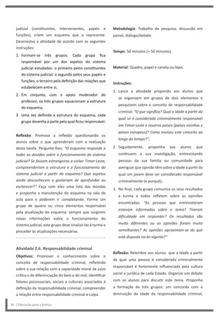 Metodologia: Trabalho de pesquisa; discussão em
painel; diálogo/debate.
Tempo: 50 minutos (+ 50 minutos).
Material: Quadro, papel e caneta ou lápis.
Instruções:
1. Lance a atividade propondo aos alunos que
se organizem em grupos de dois elementos e
pesquisem sobre o conceito de responsabilidade
criminal: “O que significa? Qual a idade a partir da
qual se é considerado criminalmente responsável
em Timor-Leste e noutros países (países vizinhos e
países europeus)? Como evoluiu este conceito ao
longo do tempo?”;
2. Seguidamente, proponha aos alunos que
continuem a sua investigação, entrevistando
pessoas da sua família ou comunidade para
averiguar que opinião têm sobre a idade a partir da
qual um jovem deve ser considerado responsável
criminalmente (e porquê);
3. No final, cada grupo comunica os seus resultados
à turma e todos refletem sobre as opiniões
encontradas: “As pessoas que entrevistaram
estavam informadas sobre o tema? Tiveram
dificuldade em responder? Os resultados são
muito diferentes ou as opiniões foram muito
semelhantes? As opiniões aproximam-se do que
está disposto na lei vigente?”
Reflexão: Relembre aos alunos que a idade a partir
da qual uma pessoa é considerada criminalmente
responsável é fortemente influenciada pela cultura
social e jurídica de cada Estado. Organize um debate
com os alunos para discutir este tema. Proponha
a formação de três grupos: um concorda com a
diminuição da idade da responsabilidade criminal,
judicial (constituintes, intervenientes, papéis e
funções), criem um esquema que o represente.
Desenvolva a atividade de acordo com as seguintes
instruções:
1. Formam-se três grupos. Cada grupo fica
responsável por um dos aspetos do sistema
judicial estudados: o primeiro pelos constituintes
do sistema judicial; o segundo pelos seus papéis e
funções; o terceiro pela definição das relações que
estabelecem entre si;
2. Em conjunto, com o apoio moderador do
professor, os três grupos equacionam a estrutura
do esquema;
3. Uma vez definida a estrutura do esquema, cada
grupo desenha a parte pela qual ficou responsável.
Reflexão: Promova a reflexão questionando os
alunos sobre o que aprenderam com a realização
desta tarefa. Pergunte-lhes: “O esquema responde a
todas as dúvidas sobre o funcionamento do sistema
judicial? Se fossem estrangeiros a visitar Timor-Leste,
compreenderiam a estrutura e o funcionamento do
sistema judicial a partir do esquema? Que aspetos
ainda desconhecem e gostariam de aprofundar ou
esclarecer?” Faça com eles uma lista das dúvidas
e proponha a manutenção do esquema na sala de
aula para o poderem ir completando. Forme um
grupo de quatro ou cinco elementos responsável
pela atualização do esquema: sempre que surgirem
novas informações sobre o funcionamento do
sistema judicial, este grupo deve sinalizá-las à turma e
proceder às atualizações necessárias.
Atividade 2.6. Responsabilidade criminal
Objetivos: Promover o conhecimento sobre o
conceito de responsabilidade criminal, refletindo
sobre a sua relação com a capacidade moral de juízo
crítico e de diferenciação do bem e do mal; identificar
fatores psicossociais, sociais e culturais associados à
definição da responsabilidade criminal; compreender
a relação entre responsabilidade criminal e culpa.
46 | Educação para a Justiça
 