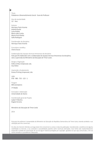 Este guia de professor é propriedade do Ministério da Educação da República Democrática de Timor-Leste, estando proibida a sua
utilização para fins comerciais.
Os sítios da Internet referidos ao longo deste livro encontram-se ativos à data de publicação. Considerando a existência de alguma
volatilidade na Internet, o seu conteúdo e acessibilidade poderão sofrer eventuais alterações. Caso tenha sido inadvertidamente
esquecido o pedido de autorização de uso de algum material protegido por copyright, agradece-se que seja comunicado, a fim de
serem tomadas as providências adequadas.
Título
Cidadania e Desenvolvimento Social - Guia do Professor
Ano de escolaridade
12.o
Ano
Autores
Henrique Testa Vicente
Andreia Ruela
Luísa Andias
Maria João Cunha
Marta Faria Patrão
Sofia Rodrigues
Coordenador de disciplina
Henrique Testa Vicente
Consultora científica
Liliana Sousa
Colaboração das equipas técnicas timorenses da disciplina
Este guia foi elaborado com a colaboração de equipas técnicas timorenses da disciplina,
sob a supervisão do Ministério da Educação de Timor-Leste.
Design e Paginação
Esfera Crítica Unipessoal, Lda.
Ana Petim
1ª Edição
Conceção e elaboração
Universidade de Aveiro
Coordenação geral do Projeto
Isabel P. Martins
Ângelo Ferreira
Ministério da Educação de Timor-Leste
2014
ISBN
978 - 989 - 753 - 123 - 1
Impressão e Acabamento
Grasia Printing Unipessoal, Lda.
Tiragem
400 exemplares
 