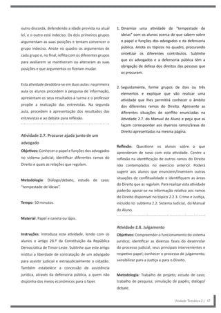 1. Dinamize uma atividade de “tempestade de
ideias” com os alunos acerca do que sabem sobre
o papel e funções dos advogados e da defensoria
pública. Anote os tópicos no quadro, procurando
sintetizar os diferentes contributos. Sublinhe
que os advogados e a defensoria pública têm a
obrigação de defesa dos direitos das pessoas que
os procuram.
2. Seguidamente, forme grupos de dois ou três
elementos e explique que vão realizar uma
atividade que lhes permitirá conhecer o âmbito
dos diferentes ramos do Direito. Apresente as
diferentes situações de conflito enunciadas na
Atividade 2.7. do Manual do Aluno e peça que as
façam corresponder aos diversos ramos/áreas do
Direito apresentadas na mesma página.
Reflexão: Questione os alunos sobre o que
aprenderam de novo com esta atividade. Centre a
reflexão na identificação de outros ramos do Direito
não contemplados no exercício anterior. Poderá
sugerir aos alunos que enunciem/inventem outras
situações de conflitualidade e identifiquem as áreas
do Direito que as regulam. Para realizar esta atividade
poderão apoiar-se na informação relativa aos ramos
do Direito disponível no tópico 2.2.3. Crime e Justiça,
incluído no subtema 2.2. Sistema Judicial, do Manual
do Aluno.
Atividade 2.8. Julgamento
Objetivos: Compreender o funcionamento do sistema
jurídico; identificar as diversas fases do desenrolar
do processo judicial, seus principais intervenientes e
respetivo papel; conhecer o processo de julgamento;
sensibilizar para a Justiça e para o Direito.
Metodologia: Trabalho de projeto; estudo de caso;
trabalho de pesquisa; simulação de papéis; diálogo/
debate.
outro discorda, defendendo a idade prevista na atual
lei, e o outro está indeciso. Os dois primeiros grupos
argumentam as suas posições e tentam convencer o
grupo indeciso. Anote no quadro os argumentos de
cada grupo e, no final, reflita com os diferentes grupos
para avaliarem se mantiveram ou alteraram as suas
posições e que argumentos os fizeram mudar.
Esta atividade desdobra-se em duas aulas: na primeira
aula os alunos procedem à pesquisa de informação,
apresentam os seus resultados à turma e o professor
propõe a realização das entrevistas. Na segunda
aula, procedem à apresentação dos resultados das
entrevistas e ao debate para reflexão.
Atividade 2.7. Procurar ajuda junto de um
advogado
Objetivos: Conhecer o papel e funções dos advogados
no sistema judicial; identificar diferentes ramos do
Direito e quais as relações que regulam.
Metodologia: Diálogo/debate; estudo de caso;
“tempestade de ideias”.
Tempo: 50 minutos.
Material: Papel e caneta ou lápis.
Instruções: Introduza esta atividade, lendo com os
alunos o artigo 26.º da Constituição da República
Democrática de Timor-Leste. Sublinhe que este artigo
institui a liberdade de contratação de um advogado
para assistir judicial e extrajudicialmente o cidadão.
Também estabelece a concessão de assistência
jurídica, através da defensoria pública, a quem não
disponha dos meios económicos para o fazer.
Unidade Temática 2 | 47
 