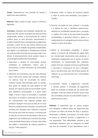 3. Pesquisar sobre as etapas do processo judicial
e sobre os atores nele envolvidos, seus papéis e
funções.
4. Escrever um guião do caso, preparar a acusação
e a defesa do caso e identificar testemunhas.
Deverão ser constituídas equipas para a acusação
e a defesa. Por tratar-se de uma tarefa de grande
complexidade, é desejável solicitar o apoio e a
colaboração de um advogado que funcionará como
mentor ou tutor do projeto.
5. Definir as personagens envolvidas e atribuir
papéis. O processo de atribuição de papéis deve
ser monitorizado atentamente pelo professor: é
importante salvaguardar que os alunos se sintam
confortáveis na representação dos respetivos
papéis. Para isso, assegure-se de que a participação
é voluntária e esclareça-os de que é desejável,
para o seu bem-estar, que não tenham pontos de
contacto na sua vida pessoal com a personagem
encarnada.
6. Finalmente, simular o julgamento, incluindo
a decisão judicial. A simulação do julgamento
pode ser realizada no âmbito de um evento (por
exemplo, “O Dia da Justiça na Escola”) para o qual
são convidadas pessoas da comunidade escolar e
profissionais do setor.
Reflexão: É importante que os alunos avaliem
esta atividade e reflitam sobre ela. Sugira-lhes que
escrevam um diário de bordo de todo o processo.
Desenvolva a reflexão, ancorando-a no modo como
os alunos se sentiram durante o julgamento e a
sua preparação: “Que dificuldades sentiram e que
estratégias utilizaram para se colocarem no papel
que lhes foi atribuído? O que aprenderam com a
Tempo: Desenvolve-se num período de tempo a
determinar pelo professor.
Material: Papel, caneta ou lápis, acesso à Internet e
legislação.
Instruções: Enquadre esta atividade, explicando aos
alunos que irão realizar um projeto que lhes permitirá
compreender melhor o funcionamento do sistema
jurídico, quais os seus principais intervenientes e
funções.Proponha-lhesarealizaçãodeumjulgamento
simulado, a partir de um caso fictício. Advirta-os de
que se trata de um trabalho de grande complexidade,
que exigirá a sua dedicação e compromisso durante
um vasto período de tempo (em princípio todo o ano
letivo). O desenvolvimento deste projeto requer a
concretização de diferentes fases/etapas:
1. Apresentar o projeto na comunidade escolar,
sensibilizar os professores, alunos, pais e
funcionários e outros elementos da comunidade
para a ideia;
2. Selecionar um caso fictício, mas que seja relevante
para o bem-estar escolar (por exemplo, violência
no namoro, furto de enunciados de exame,
violência escolar, discriminação racial na escola).
Para apoiar na seleção do caso, poderá ser útil
realizar um inquérito junto da comunidade escolar
para identificar preocupações e a partir daqui
eleger o tema a tratar na simulação. A condução
dos alunos na escolha e construção do caso deve
ser acompanhada com especial cuidado pelo
professor. Assegure-se de que se trata de um caso
fictício e completamente inventado, sem pontos de
contacto com situações reais. Sublinhe a natureza
ficcional do caso junto dos alunos, e esclareça que
se trata de um exercício de simulação e não de um
julgamento real. Enfatize que o exercício da justiça,
numa sociedade democrática, se faz por intermédio
dos órgãos e instituições do sistema judiciário e
não por “mãos próprias”.
48 | Educação para a Justiça
 