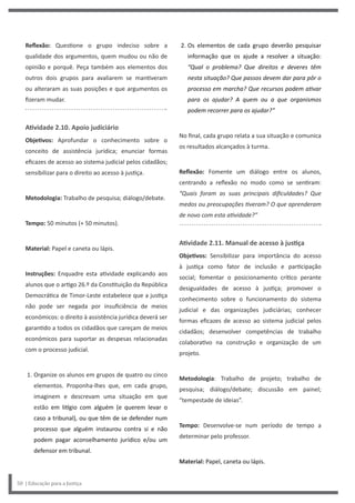 2. Os elementos de cada grupo deverão pesquisar
informação que os ajude a resolver a situação:
“Qual o problema? Que direitos e deveres têm
nesta situação? Que passos devem dar para pôr o
processo em marcha? Que recursos podem ativar
para os ajudar? A quem ou a que organismos
podem recorrer para os ajudar?”
No final, cada grupo relata a sua situação e comunica
os resultados alcançados à turma.
Reflexão: Fomente um diálogo entre os alunos,
centrando a reflexão no modo como se sentiram:
“Quais foram as suas principais dificuldades? Que
medos ou preocupações tiveram? O que aprenderam
de novo com esta atividade?”
Atividade 2.11. Manual de acesso à justiça
Objetivos: Sensibilizar para importância do acesso
à justiça como fator de inclusão e participação
social; fomentar o posicionamento crítico perante
desigualdades de acesso à justiça; promover o
conhecimento sobre o funcionamento do sistema
judicial e das organizações judiciárias; conhecer
formas eficazes de acesso ao sistema judicial pelos
cidadãos; desenvolver competências de trabalho
colaborativo na construção e organização de um
projeto.
Metodologia: Trabalho de projeto; trabalho de
pesquisa; diálogo/debate; discussão em painel;
“tempestade de ideias”.
Tempo: Desenvolve-se num período de tempo a
determinar pelo professor.
Material: Papel, caneta ou lápis.
Reflexão: Questione o grupo indeciso sobre a
qualidade dos argumentos, quem mudou ou não de
opinião e porquê. Peça também aos elementos dos
outros dois grupos para avaliarem se mantiveram
ou alteraram as suas posições e que argumentos os
fizeram mudar.
Atividade 2.10. Apoio judiciário
Objetivos: Aprofundar o conhecimento sobre o
conceito de assistência jurídica; enunciar formas
eficazes de acesso ao sistema judicial pelos cidadãos;
sensibilizar para o direito ao acesso à justiça.
Metodologia: Trabalho de pesquisa; diálogo/debate.
Tempo: 50 minutos (+ 50 minutos).
Material: Papel e caneta ou lápis.
Instruções: Enquadre esta atividade explicando aos
alunos que o artigo 26.º da Constituição da República
Democrática de Timor-Leste estabelece que a justiça
não pode ser negada por insuficiência de meios
económicos: o direito à assistência jurídica deverá ser
garantido a todos os cidadãos que careçam de meios
económicos para suportar as despesas relacionadas
com o processo judicial.
1. Organize os alunos em grupos de quatro ou cinco
elementos. Proponha-lhes que, em cada grupo,
imaginem e descrevam uma situação em que
estão em litígio com alguém (e querem levar o
caso a tribunal), ou que têm de se defender num
processo que alguém instaurou contra si e não
podem pagar aconselhamento jurídico e/ou um
defensor em tribunal.
50 | Educação para a Justiça
 