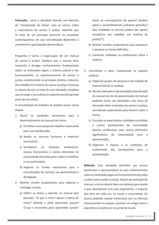 Quais as consequências da queixa? Existem
apoio e aconselhamento judiciário gratuitos?
Que entidades no terreno podem dar apoio/
assistência aos cidadãos em matéria de
justiça?”);
b) Realizar sessões preparatórias para pesquisar
e preparar os temas definidos;
c) Contactar entidades ou profissionais sobre a
matéria.
3. Concretizar a ideia, organizando os aspetos
práticos:
a) Organizar grupos de pesquisa e de redação do
manual (dividir as tarefas);
b) Decidiradataparaaapresentaçãoedistribuição
do manual (no dia da apresentação do manual
poderão incluir nas atividades uma mesa de
discussão sobre a temática do acesso à justiça,
convidando especialistas para falarem sobre o
tema);
c) Convidar os especialistas, entidades escolhidas
e outros participantes da comunidade
(alunos, professores, pais, outros elementos
significativos da comunidade) para a
apresentação;
d) Organizar o espaço e as condições de
acolhimento dos participantes para a
apresentação.
Reflexão: Esta atividade permitirá aos alunos
aprofundar e operacionalizar os seus conhecimentos
sobreasinstituiçõeslegaiseofuncionamentodajustiça
e sobre como aceder à justiça. Depois da realização do
manual, a turma deverá fazer um balanço para avaliar
o que aprenderam com esta experiência, o impacto
que teve em cada um, na escola e comunidade. Os
alunos poderão realizar entrevistas com os diversos
intervenientes no projeto, escrever um artigo sobre a
experiência e publicá-lo no jornal da escola.
Instruções: Lance a atividade fazendo um exercício
de ”tempestade de ideias” com os alunos sobre
a importância do acesso à justiça. Sublinhe que
se trata de um princípio essencial na sociedade
contemporânea, de cuja concretização dependem a
convivência e participação democráticas.
Proponha à turma a organização de um manual
de acesso à justiça. Explique que o manual deve
transmitir e divulgar conhecimentos fundamentais
sobre: as instituições legais; o sistema judicial e seu
funcionamento; as vias/mecanismos de acesso à
justiça, evidenciando os principais direitos e deveres
dos cidadãos em matéria de acesso à justiça. Esclareça
os alunos de que se trata de uma atividade complexa
que vai exigir o seu esforço e empenho durante grande
parte do ano letivo.
A concretização do trabalho de projeto requer várias
etapas:
1. Reunir as condições necessárias para o
desenvolvimento do manual tais como:
a) Constituir uma equipa de trabalho responsável
pela sua coordenação;
b) Avaliar os recursos humanos e materiais
necessários;
c) Sensibilizar os restantes professores,
alunos, funcionários e outros elementos da
comunidade educativa para a ideia e mobilizar
a sua participação;
d) Angariar os fundos necessários para a
concretização do manual, sua apresentação e
divulgação.
2. Realizar sessões preparatórias para explorar e
investigar o tema:
a) Definir os temas a abordar no manual (por
exemplo: “O que é crime? Quem é vítima de
crime? Quando e onde apresentar queixa?
O que é necessário para apresentar queixa?
Unidade Temática 2 | 51
 