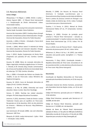 Messitte, P. (1998). Um Resumo do Processo Penal
Americano. In Fundação Luso-Americana para o
Desenvolvimento(Org.)AjustiçanosdoisladosdoAtlântico.
Teoria e prática do processo criminal em Portugal e nos
Estados Unidos da América (pp. 23-41). Lisboa: Fundação
Luso-Americana para o Desenvolvimento.
Quadros, F. & Pereira, A. (2011). Manual de Direito
Internacional Público (3ª ed., 9ª reimpressão). Coimbra:
Almedina.
Rodrigues, A. (2003). Princípio da jurisdição penal
universal e Tribunal Penal Internacional – exclusão ou
complementaridade? In Goethe-Institute de Lisboa (Org.)
Direito Penal Internacional (pp. 57-75). Lisboa: Fim de
Século-Edições.
Silva, G. (2010). Curso de Processo Penal I – Noções gerais,
elementos do processo penal (6ª ed.). Lisboa: Verbo.
Williamson, D., Minor, K & Fox, J. W. (1997). Law related
education and juvenile justice. Springfield: C. C. Thomas
Publishers.
Vasconcelos, P. (Org.) (2011). Constituição Anotada –
República Democrática de Timor Leste. Consultada em 16
de novembro de 2012, no sítio eletrónico oficial do Governo
de Timor Leste: http://timor-leste.gov.tl/
Documentos
Constituição da República Democrática de Timor-Leste,
aprovada pela Assembleia Constituinte, em 22 de março de
2002.
Declaração Universal dos Direitos Humanos, proclamada
pela Assembleia Geral das Nações Unidas, em 10 de abril
de 1948.
Código Civil timorense, aprovado pela Lei n.º 10/2011, de
14 de setembro.
Código Penal timorense, aprovado pelo Decreto-Lei n.º
19/2009, de 8 de abril.
Código de Processo Penal timorense, aprovado pelo
Decreto-Lei n.º 13/2005, de 1 de dezembro.
Estatuto de Roma do Tribunal Penal Internacional,
adotado em Roma a 17 de julho de 1998 pela Conferência
Diplomática reunida de 15 de junho a 17 de julho de 1998,
disponível para consulta em http://www.gddc.pt/
2.3. Recursos Adicionais
Livros e Artigos
Albuquerque, P. & Miguel, J. (2008). Direito e Justiça –
Volume Especial 2006 – O Tribunal Penal Internacional
e a Transformação do Direito Internacional. Lisboa:
Universidade Católica.
Algarra, B. (2004). Accessing Crime and justice mainstream.
Teacher Guide. Dunstable: Folens Publishers.
American Bar Association (2007). Creating citizens through
education: A brief history of law related education. Chicago:
American Bar Association, Division for Public Education.
Ascensão, J. (2001). O Direito – Introdução e Teoria Geral
(11ª ed.). Coimbra: Almedina.
Cornett, J. (2004). Whose values? A rationale for linking
law related education and character education. Chicago:
American Bar Association, Division for Public Education.
Costa, F. (2012). Noções Fundamentais de Direito Penal
(Fragmenta iuris poenalis) (3ª ed.). Coimbra: Coimbra
Editora.
Gouveia, M. (2008). Meios de resolução alternativa de
litígios:negociação,mediaçãoejulgadosdepaz.InF.Amaral,
C. Almeida, & M. Almeida (Org.) Estudos comemorativos
dos 10 anos da Faculdade de Direito da Universidade Nova
de Lisboa (pp. 727-758). Coimbra: Almedina.
Elias, L. (2006). A Formação das Polícias nos Estados Pós-
-Conflito. O caso de Timor-Leste. Lisboa: Ministério dos
Negócios Estrangeiros.
Gouveia, M. (2012). Curso de Resolução Alternativa de
Litígios (2ª ed.). Coimbra: Almedina.
Halstead, J. & Pike, M. (2006). Citizenship and moral
education: Values in action. New York: Routledge.
Hanson, R. (2003). Teaching law related education.
Arlington: Phi Delta Kappa Educational Foundation.
Jerónimo, P. (2012, dezembro). Estado de Direito e Justiça
Tradicional. Ensaios para um equilíbrio em Timor-Leste.
Recuperado em 14 de dezembro, 2012, do sítio eletrónico
da Universia – Biblioteca de Recursos: http://biblioteca.
universia.net/
Law Commission Of Canada (2006). Law and citizenship.
Vancouver: UBC Press.
Mesquita, M. (2010). Justiça Internacional – Lições – Parte
I - Introdução. Lisboa: AAFDL.
52 | Educação para a Justiça
 