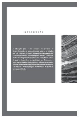 i n t r o d u ç ã o
A educação para a paz consiste no processo de
desenvolvimento de conhecimentos, valores e atitudes
que visa capacitar os alunos para a prevenção da violência
e construção de uma sociedade global pacífica e solidária.
Nesta unidade pretende-se abordar a evolução do estudo
da paz e desenvolver competências que favoreçam a
participaçãoativadosalunosnaconstruçãodecomunidades
pacíficas assentes na compreensão e diálogo entre os povos
e as nações e na rejeição pela manifestação de qualquer
forma de violência.
 