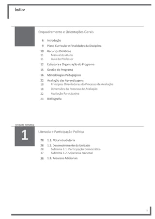 Índice
3
Enquadramento e Orientações Gerais
Introdução
Plano Curricular e Finalidades da Disciplina
Recursos Didáticos
Manual do Aluno
Guia do Professor
Estrutura e Organização do Programa
Gestão do Programa
Metodologias Pedagógicas
Avaliação das Aprendizagens
Princípios Orientadores do Processo de Avaliação
Dimensões do Processo de Avaliação
Avaliação Participativa
Bibliografia
6
9
10
11
11
12
15
16
22
18
18
22
24
Literacia e Participação Política
1.1. Nota Introdutória
1.2. Desenvolvimento da Unidade
Subtema 1.1. Participação Democrática
Subtema 1.2. Soberania Nacional
1.3. Recursos Adicionais
28
28
28
37
38
Unidade Temática
1
 