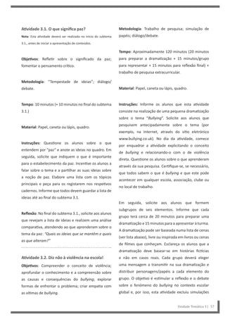 Unidade Temática 3 | 57
Atividade 3.1. O que significa paz?
Nota: Esta atividade deverá ser realizada no início do subtema
3.1., antes de iniciar a apresentação de conteúdos.
Objetivos: Refletir sobre o significado da paz;
fomentar o pensamento crítico.
Metodologia: “Tempestade de ideias”; diálogo/
debate.
Tempo: 10 minutos (+ 10 minutos no final do subtema
3.1.)
Material: Papel, caneta ou lápis, quadro.
Instruções: Questione os alunos sobre o que
entendem por “paz” e anote as ideias no quadro. Em
seguida, solicite que indiquem o que é importante
para o estabelecimento da paz. Incentive os alunos a
falar sobre o tema e a partilhar as suas ideias sobre
a noção de paz. Elabore uma lista com os tópicos
principais e peça para os registarem nos respetivos
cadernos. Informe que todos devem guardar a lista de
ideias até ao final do subtema 3.1.
Reflexão: No final do subtema 3.1., solicite aos alunos
que revejam a lista de ideias e realizem uma análise
comparativa, atendendo ao que aprenderam sobre o
tema da paz: “Quais as ideias que se mantêm e quais
as que alteram?”
Atividade 3.2. Diz não à violência na escola!
Objetivos: Compreender o conceito de violência;
aprofundar o conhecimento e a compreensão sobre
as causas e consequências do bullying; explorar
formas de enfrentar o problema; criar empatia com
as vítimas de bullying.
Metodologia: Trabalho de pesquisa; simulação de
papéis; diálogo/debate.
Tempo: Aproximadamente 120 minutos (20 minutos
para preparar a dramatização + 15 minutos/grupo
para representar + 15 minutos para reflexão final) +
trabalho de pesquisa extracurricular.
Material: Papel, caneta ou lápis, quadro.
Instruções: Informe os alunos que esta atividade
consiste na realização de uma pequena dramatização
sobre o tema “Bullying”. Solicite aos alunos que
pesquisem antecipadamente sobre o tema (por
exemplo, na Internet, através do sítio eletrónico
www.bullying.co.uk). No dia da atividade, comece
por enquadrar a atividade explicitando o conceito
de bullying e relacionando-o com o de violência
direta. Questione os alunos sobre o que aprenderam
através da sua pesquisa. Certifique-se, se necessário,
que todos sabem o que é bullying e que este pode
acontecer em qualquer escola, associação, clube ou
no local de trabalho.
Em seguida, solicite aos alunos que formem
subgrupos de seis elementos. Informe que cada
grupo terá cerca de 20 minutos para preparar uma
dramatização e 15 minutos para a apresentar à turma.
A dramatização pode ser baseada numa lista de cenas
(ver lista abaixo), livre ou inspirada em livros ou cenas
de filmes que conheçam. Esclareça os alunos que a
dramatização deve basear-se em histórias fictícias
e não em casos reais. Cada grupo deverá eleger
uma mensagem a transmitir na sua dramatização e
distribuir personagens/papéis a cada elemento do
grupo. O objetivo é estimular a reflexão e o debate
sobre o fenómeno do bullying no contexto escolar
global e, por isso, esta atividade excluiu simulações
 