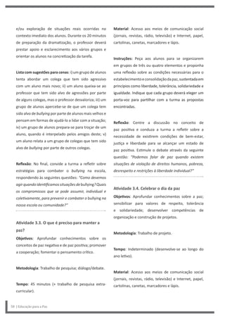 Material: Acesso aos meios de comunicação social
(jornais, revistas, rádio, televisão) e Internet, papel,
cartolinas, canetas, marcadores e lápis.
Instruções: Peça aos alunos para se organizarem
em grupos de três ou quatro elementos e proponha
uma reflexão sobre as condições necessárias para o
estabelecimentoeconsolidaçãodapaz,sustentadaem
princípios como liberdade, tolerância, solidariedade e
igualdade. Indique que cada grupo deverá eleger um
porta-voz para partilhar com a turma as propostas
encontradas.
Reflexão: Centre a discussão no conceito de
paz positiva e conduza a turma a refletir sobre a
necessidade de existirem condições de bem-estar,
justiça e liberdade para se alcançar um estado de
paz positiva. Estimule o debate através da seguinte
questão: “Podemos falar de paz quando existem
situações de violação de direitos humanos, pobreza,
desrespeito e restrições à liberdade individual?”
Atividade 3.4. Celebrar o dia da paz
Objetivos: Aprofundar conhecimentos sobre a paz;
sensibilizar para valores de respeito, tolerância
e solidariedade; desenvolver competências de
organização e construção de projetos.
Metodologia: Trabalho de projeto.
Tempo: Indeterminado (desenvolve-se ao longo do
ano letivo).
Material: Acesso aos meios de comunicação social
(jornais, revistas, rádio, televisão) e Internet, papel,
cartolinas, canetas, marcadores e lápis.
e/ou exploração de situações reais ocorridas no
contexto imediato dos alunos. Durante os 20 minutos
de preparação da dramatização, o professor deverá
prestar apoio e esclarecimento aos vários grupos e
orientar os alunos na concretização da tarefa.
Lista com sugestões para cenas: i) um grupo de alunos
tenta abordar um colega que tem sido agressivo
com um aluno mais novo; ii) um aluno queixa-se ao
professor que tem sido alvo de agressões por parte
de alguns colegas, mas o professor desvaloriza; iii) um
grupo de alunos apercebe-se de que um colega tem
sido alvo de bullying por parte de alunos mais velhos e
pensam em formas de ajudá-lo a lidar com a situação;
iv) um grupo de alunos prepara-se para troçar de um
aluno, quando é interpelado pelos amigos deste; v)
um aluno relata a um grupo de colegas que tem sido
alvo de bullying por parte de outros colegas.
Reflexão: No final, convide a turma a refletir sobre
estratégias para combater o bullying na escola,
respondendo às seguintes questões: “Como devemos
agirquandoidentificamossituaçõesdebullying?Quais
os compromissos que se pode assumir, individual e
coletivamente, para prevenir e combater o bullying na
nossa escola ou comunidade?”
Atividade 3.3. O que é preciso para manter a
paz?
Objetivos: Aprofundar conhecimentos sobre os
conceitos de paz negativa e de paz positiva; promover
a cooperação; fomentar o pensamento crítico.
Metodologia: Trabalho de pesquisa; diálogo/debate.
Tempo: 45 minutos (+ trabalho de pesquisa extra-
curricular).
58 | Educação para a Paz
 