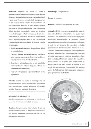 Metodologia: Diálogo/debate.
Tempo: 50 minutos.
Material: Cartolinas, lápis e canetas de cores.
Instruções: Divida a turma em grupos de dez a quinze
elementos. Distribua uma cartolina por grupo. Copie
a Roda da Paz em branco para o quadro e peça aos
alunos para a copiarem para as cartolinas. Explique
que o objetivo é preencherem os espaços em branco,
a partir de um conjunto de provérbios e ditados
populares que abordam as várias dimensões da paz.
Distribua uma folha a cada grupo com os provérbios
e ditados populares (lista abaixo) e esclareça que, em
primeiro lugar, devem encontrar as palavras-chave
(lista abaixo) que faltam em cada um dos provérbios.
Essas palavras são as pistas para preencherem os
espaços vazios da Roda da Paz. A numeração dos
provérbios corresponde à numeração dos espaços
vazios da Roda da Paz. No final, peça a cada grupo
para apresentar o seu trabalho.
Instruções: Proponha aos alunos da turma a
celebração de um dia pela paz na escola (pode ser uma
data com significado internacional, nacional ou local)
e peça para elegerem uma atividade que gostariam
de desenvolver nesse âmbito. Podem elaborar um
jornal de parede dedicado ao tema da paz; projetar
um filme ou documentário sobre a paz, seguido de
debate aberto à comunidade; propor um simpósio
ou conferência para refletir sobre a paz; desenvolver
ações artísticas, recreativas e culturais (como teatro,
música ou poesia) sobre o tema da paz. Esclareça que
a concretização de um trabalho de projeto envolve
várias etapas:
1. Decidir a atividade/evento a desenvolver e definir
os seus objetivos;
2. Planear e divulgar a atividade/evento: escolher o
local, elaborar o programa, determinar e obter os
recursos necessários, distribuir tarefas;
3. Dinamizar a atividade/evento no dia escolhido,
promovendo uma reflexão conjunta sobre a paz
com a comunidade escolar;
4. Fazer um balanço sobre o que aprenderam com a
experiência.
Reflexão: Solicite aos alunos a elaboração de um
pequeno trabalho escrito individual no qual devem
expor os principais aspetos positivos e dificuldades
sentidas durante a realização do projeto.
Atividade 3.5. A Roda da Paz
Nota: Esta atividade deverá ser realizada logo no início do ponto
3.1.6., antes de iniciar a apresentação de conteúdos.
Objetivos: Compreender a visão holística da paz e a
interdependência entre as diferentes dimensões da
paz; discutir diferentes significados da paz e a sua
aplicação no quotidiano.
Unidade Temática 3 | 59
 