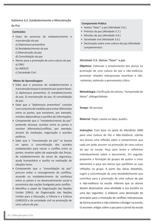 Componente Prática
• Vamos “fazer” a paz (Atividade 3.6.)
• Prémios da paz (Atividade 3.7.)
• Missões de paz (Atividade 3.8.)
• Sociedade civil (Atividade 3.9.)
• Declaração sobre uma cultura de paz (Atividade
complementar)
Atividade 3.6. Vamos “fazer” a paz
Objetivos: Estimular o envolvimento dos alunos na
promoção de uma cultura de paz e não-violência;
promover relações interpessoais assertivas e não-
-violentas; estimular o pensamento crítico.
Metodologia: Clarificação de valores; “tempestade de
ideias”; diálogo/debate.
Tempo: 50 minutos
Material: Papel, caneta ou lápis, quadro.
Instruções: Com base no apelo do Manifesto 2000
para uma Cultura de Paz e Não-Violência, solicite
aos alunos uma reflexão sobre o compromisso que
cada um pode assumir na promoção de uma cultura
de paz na escola. Peça para lerem e refletirem
individualmente sobre o documento. Em seguida,
proponha a formação de grupos de quatro a cinco
elementos e peça aos alunos que partilhem as suas
reflexões no grupo. A partir das ideias debatidas,
sugira a concretização de uma atividade/evento que
contribua para a promoção de uma cultura de paz
e não-violência na escola. Informe que os alunos
devem desenvolver uma atividade à sua escolha ou
uma das seguintes: i) elaborar uma declaração de
princípios para a resolução de conflitos interpessoais
de forma assertiva e não-violenta a divulgar na escola;
ii) escrever artigos sobre a paz para o jornal da escola
Subtema 3.2. Estabelecimento e Manutenção
da Paz
Conteúdos
• Fases do processo de estabelecimento e
manutenção da paz
a) Diplomacia preventiva
b) Restabelecimento da paz
c) Manutenção da paz
d) Consolidação da paz
• Atores para a promoção de uma cultura de paz
a) ONU
b) UNESCO
c) Sociedade Civil
Metas de Aprendizagem
• Sabe que o processo de estabelecimento e
manutençãodapazécompostoporquatrofases:
1) diplomacia preventiva; 2) restabelecimento
da paz; 3) manutenção da paz; 4) consolidação
da paz.
• Sabe que a “diplomacia preventiva” consiste
numconjuntodemedidasparaevitardiferendos
entre as partes, que envolvem, por exemplo,
missões diplomáticas e partilha de informações.
• Compreende que o “restabelecimento da paz”
pretende alcançar acordos entre as partes e
resolver diferendos/conflitos, por exemplo,
através da mediação, negociação e acordos
políticos.
• Sabe que a “manutenção da paz” se baseia
no apoio à concretização dos acordos
estabelecidos para cessar o conflito entre as
partes; envolve ações de separação das forças,
de estabelecimento de zonas de segurança,
ajuda humanitária e auxílio na realização de
eleições livres.
• Compreende que a “consolidação da paz”
procura evitar o ressurgimento de conflitos,
atuando no restabelecimento da confiança
entre as partes e no desenvolvimento social e
económico das nações fustigadas pelo conflito.
• Identifica o papel da Organização das Nações
Unidas (ONU), da Organização das Nações
Unidas para a Educação, a Ciência e a Cultura
(UNESCO) e da sociedade civil na promoção de
uma cultura de paz.
62 | Educação para a Paz
 