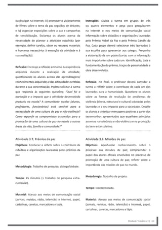 Instruções: Divida a turma em grupos de três
ou quatro elementos e peça para pesquisarem
na Internet e nos meios de comunicação social
informação sobre cidadãos e organizações laureadas
pelo Prémio Nobel da Paz e pelo Prémio Gandhi da
Paz. Cada grupo deverá selecionar três laureados à
sua escolha para apresentar aos colegas. Proponha
a elaboração de um poster/cartaz com a informação
mais importante sobre cada um: identificação, data e
fundamentação do prémio, traços de personalidade e
obra desenvolvida.
Reflexão: No final, o professor deverá convidar a
turma a refletir sobre o contributo de cada um dos
laureados para a humanidade. Questione os alunos
sobre as formas de resolução de problemas de
violência (direta, estrutural e cultural) adotadas pelos
laureados e o seu impacto para a sociedade. Desafie
os alunos a sintetizar mensagens positivas a partir dos
testemunhos apresentados que espelhem princípios
assentes na tolerância e não-violência e na promoção
do bem-estar coletivo.
Atividade 3.8. Missões de paz
Objetivos: Aprofundar conhecimentos sobre o
processo das missões de paz; compreender o
papel dos atores oficiais envolvidos no processo de
promoção de uma cultura de paz; refletir sobre a
importância das missões de paz no mundo.
Metodologia: Trabalho de projeto.
Tempo: Indeterminado.
Material: Acesso aos meios de comunicação social
(jornais, revistas, rádio, televisão) e Internet, papel,
cartolinas, canetas, marcadores e lápis.
ou divulgar na Internet; iii) promover o visionamento
de filmes sobre o tema da paz seguidos de debates;
e iv) organizar exposições sobre a paz e campanhas
de sensibilização. Esclareça os alunos acerca da
necessidade de planear a atividade escolhida (por
exemplo, definir tarefas, obter os recursos materiais
e humanos necessários à execução da atividade e à
sua avaliação).
Reflexão: Encoraje a reflexão em torno da experiência
adquirida durante a realização da atividade,
questionando os alunos acerca das aprendizagens/
conhecimentos adquiridos e das dificuldades sentidas
durante a sua concretização. Poderá solicitar à turma
que responda às seguintes questões: “Qual foi a
aceitação e o impacto que a atividade desenvolvida
produziu na escola? A comunidade escolar (alunos,
professores, funcionários) está sensível para a
necessidade de uma cultura de paz e não-violência?
Como expandir os compromissos assumidos para a
promoção de uma cultura de paz na escola a outras
áreas da vida, família e comunidade?”
Atividade 3.7. Prémios da paz
Objetivos: Conhecer e refletir sobre o contributo de
cidadãos e organizações laureadas pelos prémios da
paz.
Metodologia: Trabalho de pesquisa; diálogo/debate.
Tempo: 45 minutos (+ trabalho de pesquisa extra-
curricular).
Material: Acesso aos meios de comunicação social
(jornais, revistas, rádio, televisão) e Internet, papel,
cartolinas, canetas, marcadores e lápis.
Unidade Temática 3 | 63
 