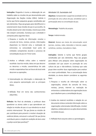 Atividade 3.9. Sociedade civil
Objetivos: Compreender o papel da sociedade civil na
promoção de uma cultura de paz; sensibilizar para a
participação ativa na consolidação da paz.
Metodologia: Trabalho de projeto.
Tempo: Indeterminado.
Material: Acesso aos meios de comunicação social
(jornais, revistas, rádio, televisão) e Internet, papel,
cartolinas, canetas, marcadores e lápis.
Instruções: Solicite à turma que forme grupos
constituídos por seis elementos. Peça aos grupos
para efetuar uma pesquisa sobre organizações da
sociedade civil que atuem na promoção de uma
cultura de paz e não-violência. Esclareça que cada
grupo deve escolher duas organizações para analisar
em maior profundidade. Para a concretização desta
atividade, os alunos devem considerar as seguintes
fases:
1. Pesquisa e recolha de informação sobre as
organizações, através da consulta de livros,
revistas, jornais, Internet ou realização de
entrevistas a colaboradores de organizações locais
que trabalhem para a consolidação da paz;
2. Análise do material recolhido e redação de um
documento síntese contendo informação sobre as
organizações selecionadas (identificação, missão/
objetivos,colaboradores)easaçõesdesenvolvidas
no âmbito da paz;
3. Reflexão final conjunta sobre as aprendizagens.
Instruções: Proponha à turma a elaboração de um
trabalho sobre as missões de paz desenvolvidas pela
Organização das Nações Unidas (ONU). Solicite à
turma que forme pequenos grupos constituídos por
seis elementos. Peça aos grupos para identificarem e
caracterizarem duas missões de paz à sua escolha. As
missões devem já ter sido iniciadas, mesmo que ainda
não estejam concluídas. Esclareça que a atividade é
composta pelas seguintes fases:
1. Pesquisa e recolha de informação: envolve a
consulta de livros, revistas, jornais, informações
disponíveis na Internet e/ou a realização de
entrevistas na comunidade local junto de
entidades competentes durante o processo de
consolidação da paz em Timor-Leste.
2. Análise e reflexão crítica sobre o material
recolhido: local da missão; datas em que decorre
ou decorreu a missão; características de cada
missão e expectativas face ao futuro do local onde
decorrem as operações.
3. Sistematização da informação e elaboração de
uma pequena apresentação com as principais
ideias.
4. Reflexão final em torno dos conhecimentos
adquiridos.
Reflexão: No final da atividade, o professor deve
questionar os alunos sobre o que aprenderam em
relação às missões de paz e à sua relevância no atual
cenário internacional: “De que forma as missões de
paz contribuem para prevenir e resolver situações de
violência (direta, estrutural e cultural)? De que forma
contribuem para a criação de condições de bem-estar
e justiça social (paz positiva)?”
64 | Educação para a Paz
 