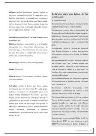 Declaração sobre uma Cultura de Paz
(A/RES/53/243)
A Assembleia Geral,
ConsiderandoaCartadasNaçõesUnidas,incluindo
os objetivos e princípios nela enunciados,
Considerando também que na Constituição da
Organização das Nações Unidas para a Educação,
a Ciência e a Cultura se declara que “visto que as
guerras nascem na mente dos homens, é na mente
dos homens onde devem erigir-se os baluartes da
paz”,
Considerando ainda a Declaração Universal
dos Direitos Humanos e outros instrumentos
internacionais pertinentes ao sistema das Nações
Unidas,
Reconhecendo que a paz não é apenas a ausência
de conflitos, mas que também requer um
processo positivo, dinâmico e participativo em
que se promova o diálogo e se solucionem os
conflitos dentro de um espírito de entendimento
e cooperação mútuos,
Reconhecendo também que com o final da guerra
fria se ampliaram as possibilidades de fortalecer
uma Cultura de Paz,
Expressando profunda preocupação pela
persistência e proliferação da violência e dos
conflitos em diversas partes do mundo,
Reconhecendo a necessidade de eliminar todas as
formas de discriminação e intolerância, inclusive
aquelas baseadas em raça, cor, sexo, idioma,
religião, opinião política ou de outra natureza,
na origem nacional, etnia ou condição social, na
propriedade, nas incapacidades, no nascimento
ou outra condição,
Considerando a sua resolução 52/15, de 20 de
novembro de 1997, em que proclamou o ano
2000 “Ano Internacional da Cultura de Paz”, e a
Reflexão: No final da atividade, suscite o debate na
turma em torno da importância da cooperação entre
Estados, organizações e sociedade civil e questione
os alunos sobre a importância do papel da sociedade
civil no desenvolvimento de uma cultura de paz nas
diversas áreas-chave de atuação (educação, cultura,
comunicação social, proteção social).
Atividade complementar. Declaração sobre uma
cultura de paz
Objetivos: Conhecer os princípios e as orientações
consagradas nos documentos internacionais de
referência para o desenvolvimento de uma cultura
de paz; desenvolver a colaboração entre pares e
estimular o pensamento criativo.
Metodologia: Trabalho criativo; diálogo/debate.
Tempo: 50 minutos.
Material: Acesso à Internet, papel, cartolinas, canetas,
marcadores e lápis.
Instruções: Solicite à turma que forme grupos
constituídos por seis elementos. Em cada grupo,
distribua exemplares da Declaração sobre uma
Cultura de Paz, adotada pela Assembleia- -geral das
Nações Unidas. Informe que cada grupo deverá ler
atentamente o documento e elaborar um trabalho
criativo que ilustre um dos artigos consagrados na
Declaração. Certifique-se que os grupos selecionam
artigos diferentes. Recomende a pesquisa
complementar do Programa de Acção sobre uma
Cultura de Paz.
Unidade Temática 3 | 65
 