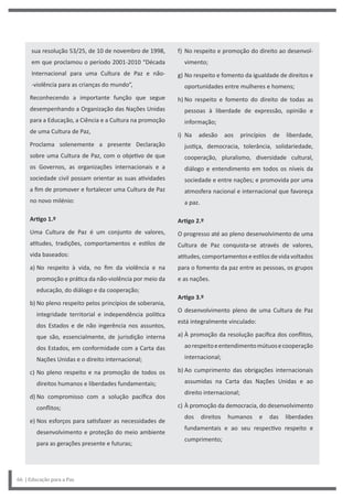 f) No respeito e promoção do direito ao desenvol-
vimento;
g) No respeito e fomento da igualdade de direitos e
oportunidades entre mulheres e homens;
h) No respeito e fomento do direito de todas as
pessoas à liberdade de expressão, opinião e
informação;
i) Na adesão aos princípios de liberdade,
justiça, democracia, tolerância, solidariedade,
cooperação, pluralismo, diversidade cultural,
diálogo e entendimento em todos os níveis da
sociedade e entre nações; e promovida por uma
atmosfera nacional e internacional que favoreça
a paz.
Artigo 2.º
O progresso até ao pleno desenvolvimento de uma
Cultura de Paz conquista-se através de valores,
atitudes, comportamentos e estilos de vida voltados
para o fomento da paz entre as pessoas, os grupos
e as nações.
Artigo 3.º
O desenvolvimento pleno de uma Cultura de Paz
está integralmente vinculado:
a) À promoção da resolução pacífica dos conflitos,
aorespeitoeentendimentomútuosecooperação
internacional;
b) Ao cumprimento das obrigações internacionais
assumidas na Carta das Nações Unidas e ao
direito internacional;
c) À promoção da democracia, do desenvolvimento
dos direitos humanos e das liberdades
fundamentais e ao seu respectivo respeito e
cumprimento;
sua resolução 53/25, de 10 de novembro de 1998,
em que proclamou o período 2001-2010 “Década
Internacional para uma Cultura de Paz e não-
-violência para as crianças do mundo”,
Reconhecendo a importante função que segue
desempenhando a Organização das Nações Unidas
para a Educação, a Ciência e a Cultura na promoção
de uma Cultura de Paz,
Proclama solenemente a presente Declaração
sobre uma Cultura de Paz, com o objetivo de que
os Governos, as organizações internacionais e a
sociedade civil possam orientar as suas atividades
a fim de promover e fortalecer uma Cultura de Paz
no novo milénio:
Artigo 1.º
Uma Cultura de Paz é um conjunto de valores,
atitudes, tradições, comportamentos e estilos de
vida baseados:
a) No respeito à vida, no fim da violência e na
promoção e prática da não-violência por meio da
educação, do diálogo e da cooperação;
b) No pleno respeito pelos princípios de soberania,
integridade territorial e independência política
dos Estados e de não ingerência nos assuntos,
que são, essencialmente, de jurisdição interna
dos Estados, em conformidade com a Carta das
Nações Unidas e o direito internacional;
c) No pleno respeito e na promoção de todos os
direitos humanos e liberdades fundamentais;
d) No compromisso com a solução pacífica dos
conflitos;
e) Nos esforços para satisfazer as necessidades de
desenvolvimento e proteção do meio ambiente
para as gerações presente e futuras;
66 | Educação para a Paz
 