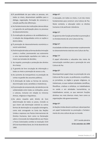 Artigo 4.º
A educação, em todos os níveis, é um dos meios
fundamentais para construir uma Cultura de Paz.
Neste contexto, a educação sobre os direitos
humanos é de particular relevância.
Artigo 5.º
Os governos têm função primordial na promoção e
no fortalecimento de uma Cultura de Paz.
Artigo 6.º
Asociedadecivildevecomprometer-seplenamente
no desenvolvimento total de uma Cultura de Paz.
Artigo 7.º
O papel informativo e educativo dos meios de
comunicação contribui para a promoção de uma
Cultura de Paz.
Artigo 8.º
Desempenham papel-chave na promoção de uma
Cultura de Paz os pais, os professores, os políticos,
os jornalistas, os órgãos e grupos religiosos, os
intelectuais, os que realizam atividades científicas,
filosóficas, criativas e artísticas, os trabalhadores
na saúde e em atividades humanitárias, os
trabalhadores sociais, os que exercem funções
diretivas nos mais diversos níveis, bem como as
organizações não-governamentais.
Artigo 9.º
AsNaçõesUnidas devemcontinuar adesempenhar
um papel fundamental na promoção e fortaleci-
mento de uma cultura de paz no mundo.
107.ª sessão plenária
13 de setembro de 1999
d) À possibilidade de que todas as pessoas, em
todos os níveis, desenvolvam aptidões para o
diálogo, negociação, formação de consenso e
solução pacífica das diferenças;
e) Ao fortalecimento das instituições democráticas
e à garantia de participação plena no processo
de desenvolvimento;
f) À erradicação da pobreza e do analfabetismo, e
à redução das desigualdades entre as nações e
dentro delas;
g) À promoção do desenvolvimento económico e
social sustentável;
h) Àeliminaçãodetodasasformasdediscriminação
contra a mulher, promovendo sua autonomia
e uma representação equitativa em todos os
níveis nas tomadas de decisões;
i) Ao respeito, promoção e protecção dos direitos
da criança;
j) À garantia de livre circulação de informação a
todos os níveis e promoção do acesso a ela;
k) Ao aumento da transparência na prestação de
contas na gestão dos assuntos públicos;
l) À eliminação de todas as formas de racismo,
discriminação racial, xenofobia e intolerância;
m) À promoção da compreensão, da tolerância e da
solidariedade entre todas as civilizações, povos
e culturas, inclusive em relação às minorias
étnicas, religiosas e linguísticas;
n) Ao pleno respeito pelo direito de livre
determinação de todos os povos, incluído os
que vivem sob dominação colonial ou outras
formas de dominação ou ocupação estrangeira,
como está consagrado na Carta das Nações
Unidas e expresso nos Pactos Internacionais de
Direitos Humanos, bem como na Declaração
sobre a Concessão da Independência aos Países
e Povos Colonizados contida na resolução 1514
(XV) da Assembleia Geral, de 14 de dezembro de
1960.
Unidade Temática 3 | 67
 