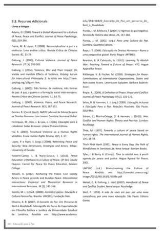 edu/1937688/O_Conceito_de_Paz_um_percurso_de_
Kant_a_Atualidade
Pureza, J. M. & Moura, T. (2004). O regresso da paz negativa.
Revista de História das Ideias, 25, 157-168.
Pureza, J. M. (2001) (org.). Para uma Cultura da Paz.
Coimbra: Quarteto Editora.
Rayo, J. T. (2004). Educação em Direitos Humanos – Rumo a
uma perspectiva global. Porto Alegre: ARTMED.
Reardon, B. & Cabezudo, A. (2002). Learning To Abolish
War: Teaching Toward a Culture of Peace. NYC: Hague
Appeal for Peace.
Rittberger, V. & Fischer, M. (2008). Strategies for Peace:
Contributions of International Organizations, States and
Non-States Actors. Leverkusen Opladen: Barbara Budrich-
Esser.
Royce, A. (2004). A Definition of Peace. Peace and Conflict:
Journal of Peace Psychology, 10 (2), 101-116.
Selau, B. & Hammes, L. J. (org.) (2009). Educação Inclusiva
e Educação Para a Paz: Relações Possíveis. São Paulo:
EDUFMA.
Sriram, C.; Martin-Ortega, O. & Herman, J. (2010). War,
Conflict and Human Rights: Theory and Practice. London:
Routledge.
Thee, M. (1997). Towards a culture of peace based on
human rights. The International Journal of Human Rights,
1(4), 18-34.
Thich Nhat Hanh (1991). Peace is Every Step, the Path of
Mindfulness in Everyday Life. Nova Iorque: Bantam Books.
Tyler, J. & Berry, A. (Comp.). Time to abolish war, a youth
agenda for peace and justice. Hague Appeal for Peace,
2001.
UNESCO (s.d.). Mainstreaming the Culture of
Peace. Acedido em: http://unesdoc.unesco.org/
images/0012/001263/126398e.pdf
Webel, C. & Galtung, J. (eds) (2007). Handbook of Peace
and Conflict Studies. Nova Iorque: Routledge.
Weil, P. (1993). A arte de viver em paz: por uma nova
consciência, por uma nova educação. São Paulo: Editora
Gente.
3.3. Recursos Adicionais
Livros e Artigos
Adams, D. (2000). Toward a Global Movement for a Culture
of Peace, Peace and Conflict. Journal of Peace Psychology,
6(3), 259-266.
Freire, M. & Lopes, P. (2008). Reconceptualizar a paz e a
violência: Uma análise crítica. Revista Crítica de Ciências
Sociais. 82, 13-29.
Galtung, J. (1990). Cultural Violence. Journal of Peace
Research. 27 (3), 291-305.
Galtung, J. (2004). Violence, War and Their Impact: On
Visible and Invisible Effects of Violence. Polylog: Forum
for Intercultural Philosophy 5. Acedido em http://them.
polylog.org/5/fgj-en.htm.
Galtung, J. (2005). Três formas de violência, três formas
de paz. A paz, a guerra e a formação social indo-europeia.
Revista Crítica de Ciências Sociais, 71, 63-75.
Galtung, J. (1969). Violence, Peace, and Peace Research.
Journal of Peace Research. 6(3), 167-191.
Gomes, R. (Coord.) (s/d). FAROL: Manual de Educação para
os Direitos Humanos com Jovens. Coimbra: Humana Global.
Henriques, M., Reis, J. & Loia, L. (2006). Educação para a
cidadania: Saber & inovar. Lisboa: Plátano Editora.
Ho, K. (2007). Structural Violence as a Human Rights
Violation. Essex Human Rights Review, 4(2), 1–17.
Lopes, P. e Ryan, S. (orgs.) (2009). Rethinking Peace and
Security: New Dimensions, Strategies and Actors. Bilbao:
University of Deusto.
Navarro-Castro, L. & Nario-Galace, J. (2010). Peace
Education: a Pathway to a Culture of Peace. (2ª Ed.) Cidade
Quezon: Center for Peace for Peace Education, Miriam
College.
Nilsson, D. (2012). Anchoring the Peace: Civil society
Actors in Peace Accords and Durable Peace. International
Interactions: Empirical and Theoretical Research in
International Relations, 38 (2), 243-266.
Noleto, M. J. (coord.) (2008). Abrindo Espaços: Educação e
Cultura Para a Paz. Brasília: UNESCO, Fundação Vale.
Oliveira, A. B. (2007). O Conceito de Paz: Um Percurso de
Kant à Atualidade. Monografia do Curso de Especialização
em Filosofia Política e Jurídica da Universidade Estadual
de Londrina. Acedido em: http://www.academia.
68 | Educação para a Paz
 