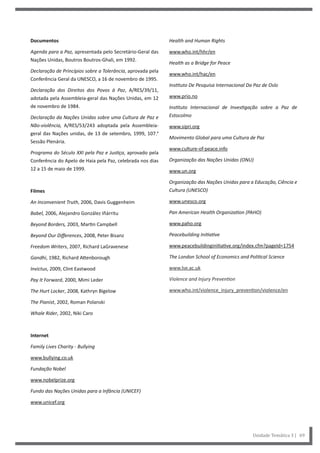 Health and Human Rights
www.who.int/hhr/en
Health as a Bridge for Peace
www.who.int/hac/en
Instituto De Pesquisa Internacional Da Paz de Oslo
www.prio.no
Instituto Internacional de Investigação sobre a Paz de
Estocolmo
www.sipri.org
Movimento Global para uma Cultura de Paz
www.culture-of-peace.info
Organização das Nações Unidas (ONU)
www.un.org
Organização das Nações Unidas para a Educação, Ciência e
Cultura (UNESCO)
www.unesco.org
Pan American Health Organization (PAHO)
www.paho.org
Peacebuilding Initiative
www.peacebuildinginitiative.org/index.cfm?pageId=1754
The London School of Economics and Political Science
www.lse.ac.uk
Violence and Injury Prevention
www.who.int/violence_injury_prevention/violence/en
Documentos
Agenda para a Paz, apresentada pelo Secretário-Geral das
Nações Unidas, Boutros Boutros-Ghali, em 1992.
Declaração de Princípios sobre a Tolerância, aprovada pela
Conferência Geral da UNESCO, a 16 de novembro de 1995.
Declaração dos Direitos dos Povos à Paz, A/RES/39/11,
adotada pela Assembleia-geral das Nações Unidas, em 12
de novembro de 1984.
Declaração da Nações Unidas sobre uma Cultura de Paz e
Não-violência, A/RES/53/243 adoptada pela Assembleia-
geral das Nações unidas, de 13 de setembro, 1999, 107.ª
Sessão Plenária.
Programa do Século XXI pela Paz e Justiça, aprovado pela
Conferência do Apelo de Haia pela Paz, celebrada nos dias
12 a 15 de maio de 1999.
Filmes
An Inconvenient Truth, 2006, Davis Guggenheim
Babel, 2006, Alejandro González Iñárritu
Beyond Borders, 2003, Martin Campbell
Beyond Our Differences, 2008, Peter Bisanz
Freedom Writers, 2007, Richard LaGravenese
Gandhi, 1982, Richard Attenborough
Invictus, 2009, Clint Eastwood
Pay It Forward, 2000, Mimi Leder
The Hurt Locker, 2008, Kathryn Bigelow
The Pianist, 2002, Roman Polanski
Whale Rider, 2002, Niki Caro
Internet
Family Lives Charity - Bullying
www.bullying.co.uk
Fundação Nobel
www.nobelprize.org
Fundo das Nações Unidas para a Infância (UNICEF)
www.unicef.org
Unidade Temática 3 | 69
 