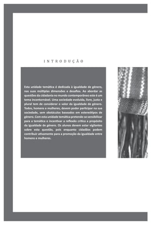 i n t r o d u ç ã o
Esta unidade temática é dedicada à igualdade de género,
nas suas múltiplas dimensões e desafios. Ao abordar as
questões da cidadania no mundo contemporâneo este é um
tema incontornável. Uma sociedade evoluída, livre, justa e
plural tem de considerar o valor da igualdade de género.
Todos, homens e mulheres, devem poder participar na sua
sociedade, sem obstáculos baseados em estereótipos de
género. Com esta unidade temática pretende-se sensibilizar
para a temática e incentivar a reflexão crítica a propósito
da igualdade de género. Os alunos devem estar vigilantes
sobre esta questão, pois enquanto cidadãos podem
contribuir ativamente para a promoção da igualdade entre
homens e mulheres.
 