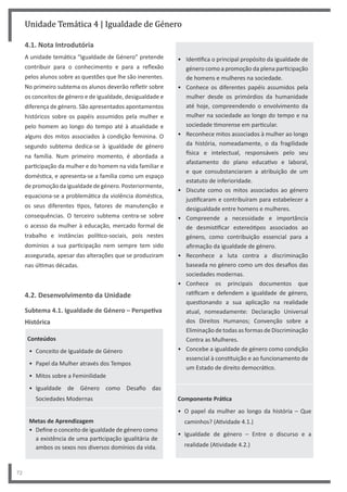 72
Unidade Temática 4 | Igualdade de Género
4.1. Nota Introdutória
A unidade temática “Igualdade de Género” pretende
contribuir para o conhecimento e para a reflexão
pelos alunos sobre as questões que lhe são inerentes.
No primeiro subtema os alunos deverão refletir sobre
os conceitos de género e de igualdade, desigualdade e
diferença de género. São apresentados apontamentos
históricos sobre os papéis assumidos pela mulher e
pelo homem ao longo do tempo até à atualidade e
alguns dos mitos associados à condição feminina. O
segundo subtema dedica-se à igualdade de género
na família. Num primeiro momento, é abordada a
participação da mulher e do homem na vida familiar e
doméstica, e apresenta-se a família como um espaço
depromoçãodaigualdadedegénero.Posteriormente,
equaciona-se a problemática da violência doméstica,
os seus diferentes tipos, fatores de manutenção e
consequências. O terceiro subtema centra-se sobre
o acesso da mulher à educação, mercado formal de
trabalho e instâncias político-sociais, pois nestes
domínios a sua participação nem sempre tem sido
assegurada, apesar das alterações que se produziram
nas últimas décadas.
4.2. Desenvolvimento da Unidade
Subtema 4.1. Igualdade de Género – Perspetiva
Histórica
Conteúdos
• Conceito de Igualdade de Género
• Papel da Mulher através dos Tempos
• Mitos sobre a Feminilidade
• Igualdade de Género como Desafio das
Sociedades Modernas
Metas de Aprendizagem
• Define o conceito de igualdade de género como
a existência de uma participação igualitária de
ambos os sexos nos diversos domínios da vida.
• Identifica o principal propósito da igualdade de
género como a promoção da plena participação
de homens e mulheres na sociedade.
• Conhece os diferentes papéis assumidos pela
mulher desde os primórdios da humanidade
até hoje, compreendendo o envolvimento da
mulher na sociedade ao longo do tempo e na
sociedade timorense em particular.
• Reconhece mitos associados à mulher ao longo
da história, nomeadamente, o da fragilidade
física e intelectual, responsáveis pelo seu
afastamento do plano educativo e laboral,
e que consubstanciaram a atribuição de um
estatuto de inferioridade.
• Discute como os mitos associados ao género
justificaram e contribuíram para estabelecer a
desigualdade entre homens e mulheres.
• Compreende a necessidade e importância
de desmistificar estereótipos associados ao
género, como contribuição essencial para a
afirmação da igualdade de género.
• Reconhece a luta contra a discriminação
baseada no género como um dos desafios das
sociedades modernas.
• Conhece os principais documentos que
ratificam e defendem a igualdade de género,
questionando a sua aplicação na realidade
atual, nomeadamente: Declaração Universal
dos Direitos Humanos; Convenção sobre a
Eliminação de todas as formas de Discriminação
Contra as Mulheres.
• Concebe a igualdade de género como condição
essencial à constituição e ao funcionamento de
um Estado de direito democrático.
Componente Prática
• O papel da mulher ao longo da história – Que
caminhos? (Atividade 4.1.)
• Igualdade de género – Entre o discurso e a
realidade (Atividade 4.2.)
 