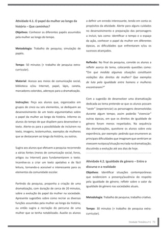 Unidade Temática 4 | 73
Atividade 4.1. O papel da mulher ao longo da
história – Que caminhos?
Objetivos: Conhecer os diferentes papéis assumidos
pela mulher ao longo do tempo.
Metodologia: Trabalho de pesquisa; simulação de
papéis.
Tempo: 50 minutos (+ trabalho de pesquisa extra-
curricular).
Material: Acesso aos meios de comunicação social,
biblioteca e/ou Internet, papel, lápis, caneta,
marcadores coloridos, adereços para a dramatização.
Instruções: Peça aos alunos que, organizados em
grupos de cinco ou seis elementos, se dediquem ao
desenvolvimento de um texto argumentativo sobre
o papel da mulher ao longo da história. Informe os
alunos do tempo de que dispõem para desenvolver o
texto. Alerte-os para a possibilidade de incluírem no
texto, imagens, testemunhos, exemplos de mulheres
que se destacaram ao longo da história, ou outros.
Sugira aos alunos que efetuem a pesquisa recorrendo
a várias fontes (meios de comunicação social, livros,
artigos ou Internet) para fundamentarem o texto.
Incentive-os a criar um texto apelativo e de fácil
leitura, tornando-o acessível e interessante para os
elementos da comunidade escolar.
Partindo da pesquisa, proponha a criação de uma
dramatização, com duração de cerca de 20 minutos,
sobre a evolução do papel da mulher na sociedade.
Apresente sugestões sobre como recriar as diversas
funções assumidas pela mulher ao longo da história;
ou então sugira a recriação do percurso de uma
mulher que se tenha notabilizado. Auxilie os alunos
a definir um enredo interessante, tendo em conta os
propósitos da atividade. Alerte para alguns cuidados
no desenvolvimento e preparação das personagens
a incluir, tais como: identificar o tempo e o espaço
da ação, conhecer o papel da mulher em diferentes
épocas, as dificuldades que enfrentaram e/ou os
sucessos alcançados.
Reflexão: No final da pesquisa, convide os alunos a
refletir acerca do tema, colocando questões como:
“Em que medida algumas situações constituem
violações dos direitos da mulher? Que exemplos
de luta pela igualdade entre homens e mulheres
encontraram?”
Com a sugestão de desenvolver uma dramatização
dedicada ao tema pretende-se que os alunos possam
“vestir” (experienciar) as personagens desenvolvidas
durante algum tempo; assim poderão “vivenciar”
outras épocas, em que os direitos de igualdade de
género foram menos respeitados. Na sequência
das dramatizações, questione os alunos sobre esta
experiência, por exemplo: pedindo que enumerem as
principais dificuldades que imaginam que sentiriam se
vivessemnaépoca/situaçãorecriadanadramatização;
discutindo a evolução até aos dias de hoje.
Atividade 4.2. Igualdade de género – Entre o
discurso e a realidade
Objetivos: Identificar situações contemporâneas
que evidenciem a presença/ausência do respeito
pela igualdade de género; refletir sobre o valor da
igualdade de género nas sociedades atuais.
Metodologia: Trabalho de pesquisa; trabalho criativo.
Tempo: 30 minutos (+ trabalho de pesquisa extra-
curricular).
 