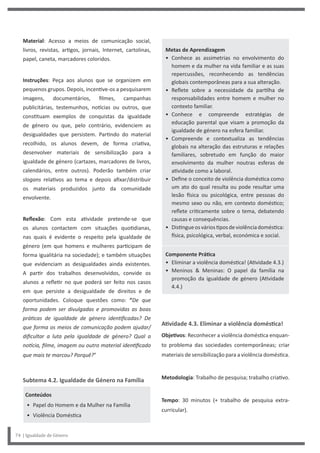 Metas de Aprendizagem
• Conhece as assimetrias no envolvimento do
homem e da mulher na vida familiar e as suas
repercussões, reconhecendo as tendências
globais contemporâneas para a sua alteração.
• Reflete sobre a necessidade da partilha de
responsabilidades entre homem e mulher no
contexto familiar.
• Conhece e compreende estratégias de
educação parental que visam a promoção da
igualdade de género na esfera familiar.
• Compreende e contextualiza as tendências
globais na alteração das estruturas e relações
familiares, sobretudo em função do maior
envolvimento da mulher noutras esferas de
atividade como a laboral.
• Define o conceito de violência doméstica como
um ato do qual resulta ou pode resultar uma
lesão física ou psicológica, entre pessoas do
mesmo sexo ou não, em contexto doméstico;
reflete criticamente sobre o tema, debatendo
causas e consequências.
• Distingueosváriostiposdeviolênciadoméstica:
física, psicológica, verbal, económica e social.
Componente Prática
• Eliminar a violência doméstica! (Atividade 4.3.)
• Meninos & Meninas: O papel da família na
promoção da igualdade de género (Atividade
4.4.)
Atividade 4.3. Eliminar a violência doméstica!
Objetivos: Reconhecer a violência doméstica enquan-
to problema das sociedades contemporâneas; criar
materiais de sensibilização para a violência doméstica.
Metodologia: Trabalho de pesquisa; trabalho criativo.
Tempo: 30 minutos (+ trabalho de pesquisa extra-
curricular).
Material: Acesso a meios de comunicação social,
livros, revistas, artigos, jornais, Internet, cartolinas,
papel, caneta, marcadores coloridos.
Instruções: Peça aos alunos que se organizem em
pequenos grupos. Depois, incentive-os a pesquisarem
imagens, documentários, filmes, campanhas
publicitárias, testemunhos, notícias ou outros, que
constituam exemplos de conquistas da igualdade
de género ou que, pelo contrário, evidenciem as
desigualdades que persistem. Partindo do material
recolhido, os alunos devem, de forma criativa,
desenvolver materiais de sensibilização para a
igualdade de género (cartazes, marcadores de livros,
calendários, entre outros). Poderão também criar
slogans relativos ao tema e depois afixar/distribuir
os materiais produzidos junto da comunidade
envolvente.
Reflexão: Com esta atividade pretende-se que
os alunos contactem com situações quotidianas,
nas quais é evidente o respeito pela igualdade de
género (em que homens e mulheres participam de
forma igualitária na sociedade); e também situações
que evidenciam as desigualdades ainda existentes.
A partir dos trabalhos desenvolvidos, convide os
alunos a refletir no que poderá ser feito nos casos
em que persiste a desigualdade de direitos e de
oportunidades. Coloque questões como: “De que
forma podem ser divulgadas e promovidas as boas
práticas de igualdade de género identificadas? De
que forma os meios de comunicação podem ajudar/
dificultar a luta pela igualdade de género? Qual a
notícia, filme, imagem ou outro material identificado
que mais te marcou? Porquê?”
Subtema 4.2. Igualdade de Género na Família
Conteúdos
• Papel do Homem e da Mulher na Família
• Violência Doméstica
74 | Igualdade de Género
 