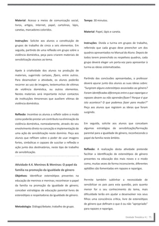 Tempo: 30 minutos.
Material: Papel, lápis e caneta.
Instruções: Divida a turma em grupos de trabalho,
referindo que cada grupo deve preencher um dos
quadros apresentados no Manual do Aluno. Depois de
todos terem preenchido os respetivos quadros, cada
grupo deverá eleger um porta-voz para apresentar à
turma as ideias sistematizadas.
Partindo das conclusões apresentadas, o professor
deverá apurar junto dos alunos as suas ideias sobre:
“Surgiram alguns estereótipos associados ao género?
Foram identificadas diferenças entre o que raparigas e
rapazes devem ou não aprender/fazer? Porque é que
isto acontece? O que podemos fazer para mudar?”
Peça aos alunos que registem as ideias que foram
surgindo.
Em seguida, solicite aos alunos que concebam
algumas estratégias de sensibilização/formação
parental para a igualdade de género, reconhecendo o
papel da família neste âmbito.
Reflexão: A realização desta atividade pretende
facilitar a identificação de estereótipos de género
presentes na educação dos mais novos e o modo
como, muitas vezes de forma inconsciente, diferentes
aptidões são fomentadas em rapazes e raparigas.
Permite também sublinhar a necessidade de
sensibilizar os pais para esta questão, pois quanto
menor for o seu conhecimento do tema, mais
dificuldade terão em ajudar a desenvolver nos seus
filhos uma consciência crítica, livre de estereótipos
de género que definam o que é ou não “apropriado”
para rapazes e raparigas.
Material: Acesso a meios de comunicação social,
livros, artigos, Internet, papel, cartolinas, lápis,
canetas, marcadores coloridos.
Instruções: Solicite aos alunos a constituição de
grupos de trabalho de cinco a seis elementos. Em
seguida, partindo de uma reflexão em grupo sobre a
violência doméstica, peça para criarem materiais de
sensibilização alusivos ao tema.
Apele à criatividade dos alunos na produção de
materiais, sugerindo cartazes, flyers, entre outros.
Para desenvolver a atividade, os alunos poderão
recorrer ao uso de imagens, testemunhos de vítimas
de violência doméstica, ou outros elementos.
Nestes materiais será importante incluir contactos
de instituições timorenses que auxiliem vítimas de
violência doméstica.
Reflexão: Incentive os alunos a refletir sobre o modo
como poderão prestar um contributo na eliminação da
violência doméstica, nomeadamente, através do seu
envolvimento direto na conceção e implementação de
uma ação de sensibilização neste domínio. Peça aos
alunos que reflitam sobre o poder de usar imagens
fortes, simbólicas e capazes de suscitar a reflexão e
ação junto dos destinatários, neste tipo de trabalho
de sensibilização.
Atividade 4.4. Meninos & Meninas: O papel da
família na promoção da igualdade de género
Objetivos: Identificar estereótipos presentes na
educação de meninos e meninas; reconhecer o papel
da família na promoção da igualdade de género;
conceber estratégias de educação parental livres de
estereótipos e respeitadoras da igualdade de género.
Metodologia: Diálogo/debate; trabalho de grupo.
Unidade Temática 4 | 75
 