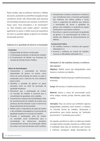 • Compreende os fatores contextuais e históricos
que contribuíram para a crescente participação
das mulheres nas esferas política e social,
como o surgimento de políticas que reiteram
a necessidade de tornar a igualdade de
género uma realidade e a conquista do espaço
profissional e social pelas mulheres.
• Reconhece a aposta na promoção da igualdade
de género e na autonomização da mulher no
âmbito dos Objetivos de Desenvolvimento do
Milénio.
Componente Prática
• No trabalho, homens e mulheres são capazes!
(Atividade 4.5.)
• Homens e mulheres no mundo do trabalho:
Sucessos e dificuldades (Atividade 4.6.)
Atividade 4.5. No trabalho, homens e mulheres
são capazes!
Objetivos: Refletir acerca das desigualdades entre
homens e mulheres no trabalho.
Metodologia:Trabalhodegrupo;trabalhodepesquisa;
entrevista.
Tempo: 40 minutos (+ trabalho extracurricular).
Material: Acesso a meios de comunicação social,
livros, artigos, revistas, jornais, Internet, papel, lápis,
caneta.
Instruções: Peça aos alunos que sintetizem algumas
desigualdades existentes entre homens e mulheres
no mercado formal de trabalho, destacando a
permanência, para muitas pessoas, de “profissões
para homem” e “profissões para mulher”.
Em seguida, questione-os sobre as razões que estarão
na origem destas situações, levando-os a refletir sobre
a inutilidade deste tipo de dicotomia, pois homens
e mulheres conseguem atingir desempenhos de
Neste sentido, cabe ao professor estimular a reflexão
dosalunos,auxiliando-os aidentificarsituaçõesemque
considerem ser/ter sido influenciados pela presença
de estereótipos de género; por exemplo, se proferirem
frases como “Essa brincadeira é de meninos/as!”
ou “Que estranho…uma mulher polícia!” Incentive
igualmente os alunos a refletir acerca da importância
de incluir as questões ligadas ao género em iniciativas
de educação parental.
Subtema 4.3. Igualdade de Género na Sociedade
Conteúdos
• (Dis)paridade de Género na Educação
• A Participação da Mulher no Mundo do Trabalho
• O Envolvimento da Mulher nos Processos de
Tomada de Decisão Social e Política
Metas de Aprendizagem
• Compreende a necessidade de eliminar
disparidades de género no ensino, como
forma de autonomização de ambos os sexos e
preparação para o exercício de uma cidadania
plena e ativa.
• Identifica a paridade de género no plano
educativo como um fator de promoção de
igualdade de género.
• Reconhece que a participação da mulher
no mercado de trabalho é essencial para a
consolidação da igualdade entre cidadãos.
• Compreende o impacto da (in)visibilidade e falta
de reconhecimento do trabalho da mulher, que
perdurou durante décadas e que é essencial ao
desenvolvimento da humanidade.
• Reflete sobre a importância do papel do Estado
e das entidades empregadoras na promoção da
igualdade de género no mundo do trabalho.
• Concebe a participação ativa da mulher
na sociedade como fundamental para a
consolidação da democracia pluralista,
nomeadamente através da participação efetiva
da mulher nos níveis de decisão social e política.
76 | Igualdade de Género
 