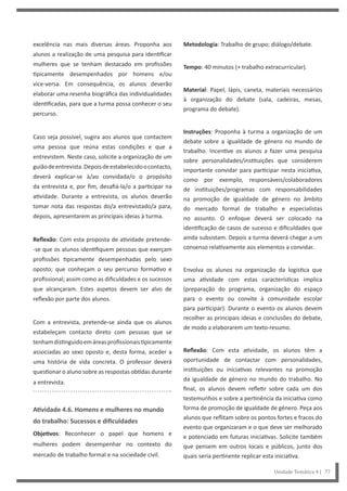 Metodologia: Trabalho de grupo; diálogo/debate.
Tempo: 40 minutos (+ trabalho extracurricular).
Material: Papel, lápis, caneta, materiais necessários
à organização do debate (sala, cadeiras, mesas,
programa do debate).
Instruções: Proponha à turma a organização de um
debate sobre a igualdade de género no mundo de
trabalho. Incentive os alunos a fazer uma pesquisa
sobre personalidades/instituições que considerem
importante convidar para participar nesta iniciativa,
como por exemplo, responsáveis/colaboradores
de instituições/programas com responsabilidades
na promoção de igualdade de género no âmbito
do mercado formal de trabalho e especialistas
no assunto. O enfoque deverá ser colocado na
identificação de casos de sucesso e dificuldades que
ainda subsistam. Depois a turma deverá chegar a um
consenso relativamente aos elementos a convidar.
Envolva os alunos na organização da logística que
uma atividade com estas características implica
(preparação do programa, organização do espaço
para o evento ou convite à comunidade escolar
para participar). Durante o evento os alunos devem
recolher as principais ideias e conclusões do debate,
de modo a elaborarem um texto-resumo.
Reflexão: Com esta atividade, os alunos têm a
oportunidade de contactar com personalidades,
instituições ou iniciativas relevantes na promoção
da igualdade de género no mundo do trabalho. No
final, os alunos devem refletir sobre cada um dos
testemunhos e sobre a pertinência da iniciativa como
forma de promoção de igualdade de género. Peça aos
alunos que reflitam sobre os pontos fortes e fracos do
evento que organizaram e o que deve ser melhorado
e potenciado em futuras iniciativas. Solicite também
que pensem em outros locais e públicos, junto dos
quais seria pertinente replicar esta iniciativa.
excelência nas mais diversas áreas. Proponha aos
alunos a realização de uma pesquisa para identificar
mulheres que se tenham destacado em profissões
tipicamente desempenhados por homens e/ou
vice-versa. Em consequência, os alunos deverão
elaborar uma resenha biográfica das individualidades
identificadas, para que a turma possa conhecer o seu
percurso.
Caso seja possível, sugira aos alunos que contactem
uma pessoa que reúna estas condições e que a
entrevistem. Neste caso, solicite a organização de um
guiãodeentrevista.Depoisdeestabelecidoocontacto,
deverá explicar-se à/ao convidada/o o propósito
da entrevista e, por fim, desafiá-la/o a participar na
atividade. Durante a entrevista, os alunos deverão
tomar nota das respostas do/a entrevistado/a para,
depois, apresentarem as principais ideias à turma.
Reflexão: Com esta proposta de atividade pretende-
-se que os alunos identifiquem pessoas que exerçam
profissões tipicamente desempenhadas pelo sexo
oposto; que conheçam o seu percurso formativo e
profissional; assim como as dificuldades e os sucessos
que alcançaram. Estes aspetos devem ser alvo de
reflexão por parte dos alunos.
Com a entrevista, pretende-se ainda que os alunos
estabeleçam contacto direto com pessoas que se
tenhamdistinguidoemáreasprofissionaistipicamente
associadas ao sexo oposto e, desta forma, aceder a
uma história de vida concreta. O professor deverá
questionar o aluno sobre as respostas obtidas durante
a entrevista.
Atividade 4.6. Homens e mulheres no mundo
do trabalho: Sucessos e dificuldades
Objetivos: Reconhecer o papel que homens e
mulheres podem desempenhar no contexto do
mercado de trabalho formal e na sociedade civil.
Unidade Temática 4 | 77
 