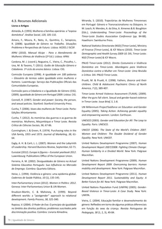 Miranda, S. (2010). Trajectórias de Mulheres Timorenses
em Portugal: Género e Transnacionalismo na Diáspora. In
M. Leach, N. Mendes, A. da Silva, A. Ximenes & B. Boughton
(Eds.), Understanding Timor-Leste: Proceedings of the
Timor-Leste Studies Association Conference (pp. 84-88).
Hawthorn: Swinburne Press.
National Statistics Directorate (NSD) [Timor-Leste], Ministry
of Finance [Timor-Leste], & ICF Macro (2010). Timor-Leste
Demographic and Health Survey 2009-10. Díli, Timor-Leste:
NSD [Timor-Leste] & ICF Macro.
PNUD Timor-Leste (2012). Direito Costumeiro e Violência
Doméstica em Timor-Leste. Abordagens para Violência
Doméstica contra a Mulher em Timor-Leste: Uma Revisão
e Crítica. Díli: PNUD Timor-Leste.
Pruett, M. & Pruett, K. (1998). Fathers, divorce and their
children. Child & Adolescent Psychiatric Clinics of North
America, 7 (2), 389-407.
Timor-Leste Armed Violence Assessment (TLAVA). (2009).
After the guns fall silent. Sexual and gender-based violence
in Timor-Leste. Issue Brief, 5, 1-8.
UN Millennium ProjectTaskforce on Education and Gender
Equality (2005). Taking Action: Achieving gender equality
and empowering women. London: Earthscan.
UNESCO (2003). Gender and Education for All: The Leap to
Equality. Paris: UNESCO.
UNICEF (2006). The State of the World’s Children 2007.
Women and Children: The Double Dividend of Gender
Equality. New York: UNICEF.
United Nations Development Programme (2007). Human
Development Report 2007/2008. Fighting Climate Change:
Human Solidarity in a Divided World. New York: Palgrave
Macmillan.
United Nations Development Programme (2009). Human
Development Report 2009. Overcoming barriers: Human
mobility and development. New York: Palgrave Macmillan.
United Nations Development Programme (2011). Human
Development Report 2011. Sustainability and Equity: A
Better Future for All. New York: Palgrave Macmillan.
United Nations Population Fund (UNFPA) (2005). Gender-
Based Violence in Timor-Leste: A Case Study. New York:
UNFPA.
Vieira, C. (2004). Educação familiar e desenvolvimento do
género: Reflexões em torno de algumas práticas diferenciais
em função do sexo da criança. Revista Portuguesa de
Pedagogia, 38 (1, 2, 3), 49-84.
4.3. Recursos Adicionais
Livros e Artigos
Almeida, A. (1993). Mulheres e famílias operárias: a “esposa
doméstica”. Análise Social, 120, 105-132.
Amaro, F., Moura, R., Neto, A., Quintino, C., Serapicos,
R. (2008). Igualdade de Género no Trabalho. Situações
Problema e Perspectivas de Futuro. Lisboa: AEDES / ISCSP.
APAV (2010). Manual Alcipe - Para o Atendimento de
Mulheres Vítimas de Violência (2ª Ed.). Lisboa: APAV.
Cardona, M. J. (coord.), Nogueira, C., Vieira, C., Piscalho, I.,
Uva, M. & Tavares, T. (2011). Guião de Educação Género e
Cidadania. 1º ciclo do ensino básico. Lisboa: CIG.
Comissão Europeia (1998). A igualdade em 100 palavras
– Glossário de termos sobre igualdade entre mulheres e
homens. Luxemburgo: Serviço das Publicações Oficiais das
Comunidades Europeias.
Comissão para a Cidadania e a Igualdade de Género (CIG).
(2009). Igualdade de Género em Portugal 2009. Lisboa: CIG.
Connell, R. (1987). Gender and power: Society, the person,
and sexual policies. Stanford: Stanford University Press.
Cunha, T. (2006). Vozes das mulheres de Timor-Leste. Porto:
Edições Afrontamento.
Cunha, T. (2012). As memórias das guerras e as guerras de
memórias. Mulheres, Moçambique e Timor Leste. Revista
Crítica de Ciências Sociais, 96, 67-86.
Cunningham, I. & Green, R. (1974). Purchasing roles in the
USA family, 1955 and 1973. Journal of Marketing, 38, 61-
64.
Eagly, A. H. & Carli, L. L. (2007). Women and the Labyrinth
of Leadership. Harvard Business Review, September, 62-71.
Eurostat (2012). Europe in figures – Eurostat yearbook 2012.
Luxembourg: Publications Office of the European Union.
Ferreira, A. M. (2002). Desigualdades de Género no Actual
Sistema Educativo Português: Sua Influência no Mercado
de Emprego. Coimbra: Quarteto Editora.
Heise, L. (1994). Violência e género: uma epidemia global.
Cadernos de Saúde Pública, 10 (1), 135-145.
Inter-Parliamentary Union (2012). Women in Politics: 2012.
Geneva: Inter-Parliamentary Union & UN Women.
Knudson-Martin, C. & Mahoney, A. (1999). Beyond
different worlds: a “postgender” approach to relational
development. Family Process, 38, 325-340.
Raposo, V. (2004). O Poder de Eva: O princípio da igualdade
no âmbito dos direitos políticos; problemas suscitados pela
discriminação positiva. Coimbra: Livraria Almedina.
78 | Igualdade de Género
 