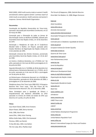 The Pursuit of Happyness, 2006, Gabriele Muccino
Kiran Bedi: Yes Madam, Sir, 2008, Megan Domenan
Internet
Alola Foundation
www.alola.org.au
Amnistia Internacional
www.amnistia-internacional.pt
Associação Portuguesa de Apoio à Vítima
www.apav.pt
Comissão para a Cidadania e Igualdade de Género
www.cig.gov.pt
European Institute for Gender Equality
www.eige.europa.eu
Governo de Timor-Leste
www.timor-leste.gov.tl
Inter-Parliamentary Union
www.ipu.org
Jornal da República
www.jornal.gov.tl
Millennium Development Goals
www.un.org/millenniumgoals/
Organização das Nações Unidas
www.un.org
Organização Mundial de Saúde
www.who.int
Rede Feto
www.redefeto.com
UN Women
www.unwomen.org
UNDP Timor-Leste
www.tl.undp.org
UNICEF
www.unicef.org
United Nations Development Programme
www.undp.org
United Nations Population Fund
www.unfpa.org
Women’s International League for Peace and Freedom
www.peacewomen.org
WHO (2005). WHO multi-country study on women’s health
and domestic violence against women: summary report of
initial results on prevalence, health outcomes and women’s
responses. Geneva: World Health Organization.
Documentos
Constituição da República Democrática de Timor-Leste,
aprovada e decretada pela Assembleia Constituinte, em 22
de março de 2002.
Convenção para a Eliminação de todas as formas de
Discriminação Contra as Mulheres (CEDAW), adotada pela
Assembleia Geral das Nações Unidas, em 18 de dezembro
de 1979.
Declaração e Plataforma de Ação da IV Conferência
Mundial Sobre a Mulher, em Pequim, aprovada pelos
Estados Membros da Organização das Nações Unidas em
15 de setembro de 1995.
Declaração Universal dos Direitos Humanos, proclamada
pela Assembleia Geral das Nações Unidas, em 10 de abril
de 1948.
Lei Contra a Violência Doméstica, Lei n.º7/2010, de 7 de
julho, aprovada em 3 de maio de 2010 e promulgada em 21
de junho de 2010.
Segunda Alteração à Lei n.º 6/2006, de 28 de dezembro (Lei
eleitoral para o Parlamento Nacional), Lei n.º7/2011, de 22
de junho, aprovada em 4 de maio de 2011 e promulgada
em 16 de junho de 2011.
Lei Eleitoral para o Parlamento Nacional, Lei n.º6/2006 de
28 de dezembro, aprovada em 18 de dezembro de 2006, e
promulgada em 22 de dezembro de 2006.
Plataforma Asaun Feto Timor Leste 2008-2012, III Kongresu
Nasional Feto Timor Leste, “Feto Nia Visaun Ba lha
Dezenvolvimento Nasional”, Díli, 10-12 Setembru 2008.
Plano Estratégico para a Igualdade de Género e
Empoderamento das Mulheres (PECIGEM) na CPLP,
aprovado na Cimeira de Chefes de Estado da CPLP, que
decorreu em Luanda, em julho de 2010.
Filmes
Coco Avant Chanel, 2009, Anne Fontaine
Desert Flower, 2009, Sherry Horman
Evita, 1996, Alan Parker
Joana D’Arc, 1948, Victor Fleming
Million Dollar Baby, 2004, Clint Eastwood
Precious, 2009, Lee Daniels
Te Doy Mis Ojos, 2003, Icíar Bollaín
The Iron Lady, 2011, Phyllida Lloyd
Unidade Temática 4 | 79
 