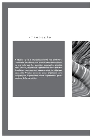 i n t r o d u ç ã o
A educação para o empreendedorismo visa estimular a
capacidade dos alunos para identificarem oportunidades
no seu meio que lhes permitam desenvolver projetos.
Nesta unidade, incentiva-se o pensamento crítico e criativo
dos alunos, e promove-se a sua capacidade de iniciativa e
autonomia. Pretende-se que os alunos encontrem novas
soluções para os problemas sociais e aprendam a gerir a
mudança de forma criativa.
 
