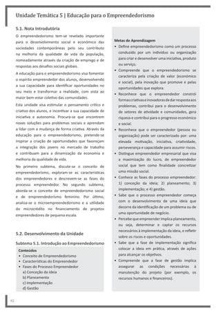 82
Unidade Temática 5 | Educação para o Empreendedorismo
5.1. Nota Introdutória
O empreendedorismo tem-se revelado importante
para o desenvolvimento social e económico das
sociedades contemporâneas pelo seu contributo
na melhoria da qualidade de vida da população,
nomeadamente através da criação de emprego e de
respostas aos desafios sociais globais.
A educação para o empreendedorismo visa fomentar
o espírito empreendedor dos alunos, desenvolvendo
a sua capacidade para identificar oportunidades no
seu meio e transformar a realidade, com vista ao
maior bem-estar coletivo das comunidades.
Esta unidade visa estimular o pensamento crítico e
criativo dos alunos, e incentivar a sua capacidade de
iniciativa e autonomia. Procura-se que encontrem
novas soluções para problemas sociais e aprendam
a lidar com a mudança de forma criativa. Através da
educação para o empreendedorismo, pretende-se
inspirar a criação de oportunidades que favoreçam
a integração dos jovens no mercado de trabalho
e contribuam para a dinamização da economia e
melhoria da qualidade de vida.
No primeiro subtema, discute-se o conceito de
empreendedorismo, exploram-se as características
dos empreendedores e descrevem-se as fases do
processo empreendedor. No segundo subtema,
aborda-se o conceito de empreendedorismo social
e de empreendedorismo feminino. Por último,
analisa-se o microempreendedorismo e a utilidade
do microcrédito no financiamento de projetos
empreendedores de pequena escala.
5.2. Desenvolvimento da Unidade
Subtema 5.1. Introdução ao Empreendedorismo
Conteúdos
• Conceito de Empreendedorismo
• Características do Empreendedor
• Fases do Processo Empreendedor
a) Conceção da ideia
b) Planeamento
c) Implementação
d) Gestão
Metas de Aprendizagem
• Define empreendedorismo como um processo
conduzido por um indivíduo ou organização
para criar e desenvolver uma iniciativa, produto
ou serviço.
• Compreende que o empreendedorismo se
caracteriza pela criação de valor (económico
e social), pela inovação que promove e pelas
oportunidades que explora.
• Reconhece que o empreendedor constrói
formascriativaseinovadorasdedarrespostaaos
problemas, contribui para o desenvolvimento
de setores de atividade e comunidades, gera
riqueza e contribui para o progresso económico
e social.
• Reconhece que o empreendedor (pessoa ou
organização) pode ser caracterizado por: uma
elevada motivação, iniciativa, criatividade,
perseverança e capacidade para assumir riscos.
• Distingue empreendedor empresarial que visa
a maximização do lucro, de empreendedor
social que tem como finalidade concretizar
uma missão social.
• Conhece as fases do processo empreendedor:
1) conceção da ideia; 2) planeamento; 3)
implementação; e 4) gestão.
• Sabe que o processo empreendedor começa
com o desenvolvimento de uma ideia que
decorre da identificação de um problema ou de
uma oportunidade de negócio.
• Percebe que empreender implica planeamento,
ou seja, determinar e captar os recursos
necessários à implementação da ideia, e refletir
sobre os riscos e oportunidades.
• Sabe que a fase de implementação significa
colocar a ideia em prática, através de ações
para alcançar os objetivos.
• Compreende que a fase de gestão implica
assegurar as condições necessárias à
manutenção do projeto (por exemplo, os
recursos humanos e financeiros).
 