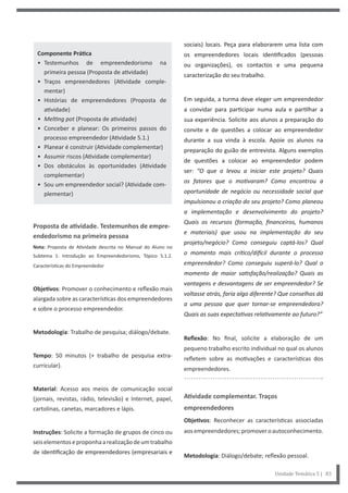 Unidade Temática 5 | 83
Componente Prática
• Testemunhos de empreendedorismo na
primeira pessoa (Proposta de atividade)
• Traços empreendedores (Atividade comple-
mentar)
• Histórias de empreendedores (Proposta de
atividade)
• Melting pot (Proposta de atividade)
• Conceber e planear: Os primeiros passos do
processo empreendedor (Atividade 5.1.)
• Planear é construir (Atividade complementar)
• Assumir riscos (Atividade complementar)
• Dos obstáculos às oportunidades (Atividade
complementar)
• Sou um empreendedor social? (Atividade com-
plementar)
Proposta de atividade. Testemunhos de empre-
endedorismo na primeira pessoa
Nota: Proposta de Atividade descrita no Manual do Aluno no
Subtema 1: Introdução ao Empreendedorismo, Tópico 5.1.2.
Características do Empreendedor
Objetivos: Promover o conhecimento e reflexão mais
alargada sobre as características dos empreendedores
e sobre o processo empreendedor.
Metodologia: Trabalho de pesquisa; diálogo/debate.
Tempo: 50 minutos (+ trabalho de pesquisa extra-
curricular).
Material: Acesso aos meios de comunicação social
(jornais, revistas, rádio, televisão) e Internet, papel,
cartolinas, canetas, marcadores e lápis.
Instruções: Solicite a formação de grupos de cinco ou
seiselementoseproponhaarealizaçãodeumtrabalho
de identificação de empreendedores (empresariais e
sociais) locais. Peça para elaborarem uma lista com
os empreendedores locais identificados (pessoas
ou organizações), os contactos e uma pequena
caracterização do seu trabalho.
Em seguida, a turma deve eleger um empreendedor
a convidar para participar numa aula e partilhar a
sua experiência. Solicite aos alunos a preparação do
convite e de questões a colocar ao empreendedor
durante a sua vinda à escola. Apoie os alunos na
preparação do guião de entrevista. Alguns exemplos
de questões a colocar ao empreendedor podem
ser: “O que o levou a iniciar este projeto? Quais
os fatores que o motivaram? Como encontrou a
oportunidade de negócio ou necessidade social que
impulsionou a criação do seu projeto? Como planeou
a implementação e desenvolvimento do projeto?
Quais os recursos (formação, financeiros, humanos
e materiais) que usou na implementação do seu
projeto/negócio? Como conseguiu captá-los? Qual
o momento mais crítico/difícil durante o processo
empreendedor? Como conseguiu superá-lo? Qual o
momento de maior satisfação/realização? Quais as
vantagens e desvantagens de ser empreendedor? Se
voltasse atrás, faria algo diferente? Que conselhos dá
a uma pessoa que quer tornar-se empreendedora?
Quais as suas expectativas relativamente ao futuro?”
Reflexão: No final, solicite a elaboração de um
pequeno trabalho escrito individual no qual os alunos
refletem sobre as motivações e características dos
empreendedores.
Atividade complementar. Traços
empreendedores
Objetivos: Reconhecer as características associadas
aosempreendedores;promoveroautoconhecimento.
Metodologia: Diálogo/debate; reflexão pessoal.
 