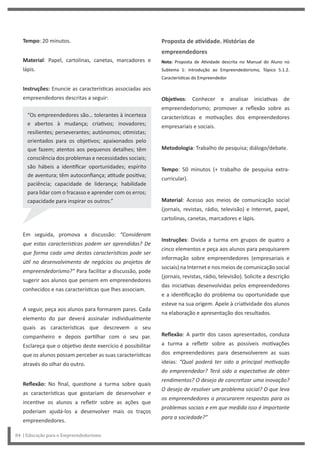 Proposta de atividade. Histórias de
empreendedores
Nota: Proposta de Atividade descrita no Manual do Aluno no
Subtema 1: Introdução ao Empreendedorismo, Tópico 5.1.2.
Características do Empreendedor
Objetivos: Conhecer e analisar iniciativas de
empreendedorismo; promover a reflexão sobre as
características e motivações dos empreendedores
empresariais e sociais.
Metodologia: Trabalho de pesquisa; diálogo/debate.
Tempo: 50 minutos (+ trabalho de pesquisa extra-
curricular).
Material: Acesso aos meios de comunicação social
(jornais, revistas, rádio, televisão) e Internet, papel,
cartolinas, canetas, marcadores e lápis.
Instruções: Divida a turma em grupos de quatro a
cinco elementos e peça aos alunos para pesquisarem
informação sobre empreendedores (empresariais e
sociais) na Internet e nos meios de comunicação social
(jornais, revistas, rádio, televisão). Solicite a descrição
das iniciativas desenvolvidas pelos empreendedores
e a identificação do problema ou oportunidade que
esteve na sua origem. Apele à criatividade dos alunos
na elaboração e apresentação dos resultados.
Reflexão: A partir dos casos apresentados, conduza
a turma a refletir sobre as possíveis motivações
dos empreendedores para desenvolverem as suas
ideias: “Qual poderá ter sido a principal motivação
do empreendedor? Terá sido a expectativa de obter
rendimentos? O desejo de concretizar uma inovação?
O desejo de resolver um problema social? O que leva
os empreendedores a procurarem respostas para os
problemas sociais e em que medida isso é importante
para a sociedade?”
Tempo: 20 minutos.
Material: Papel, cartolinas, canetas, marcadores e
lápis.
Instruções: Enuncie as características associadas aos
empreendedores descritas a seguir:
“Os empreendedores são… tolerantes à incerteza
e abertos à mudança; criativos; inovadores;
resilientes; perseverantes; autónomos; otimistas;
orientados para os objetivos; apaixonados pelo
que fazem; atentos aos pequenos detalhes; têm
consciência dos problemas e necessidades sociais;
são hábeis a identificar oportunidades; espírito
de aventura; têm autoconfiança; atitude positiva;
paciência; capacidade de liderança; habilidade
para lidar com o fracasso e aprender com os erros;
capacidade para inspirar os outros.”
Em seguida, promova a discussão: “Consideram
que estas características podem ser aprendidas? De
que forma cada uma destas características pode ser
útil no desenvolvimento de negócios ou projetos de
empreendedorismo?” Para facilitar a discussão, pode
sugerir aos alunos que pensem em empreendedores
conhecidos e nas características que lhes associam.
A seguir, peça aos alunos para formarem pares. Cada
elemento do par deverá assinalar individualmente
quais as características que descrevem o seu
companheiro e depois partilhar com o seu par.
Esclareça que o objetivo deste exercício é possibilitar
que os alunos possam perceber as suas características
através do olhar do outro.
Reflexão: No final, questione a turma sobre quais
as características que gostariam de desenvolver e
incentive os alunos a refletir sobre as ações que
poderiam ajudá-los a desenvolver mais os traços
empreendedores.
84 | Educação para o Empreendedorismo
 