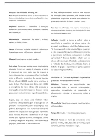 No final, cada grupo deverá elaborar uma proposta
de resolução para o problema, que integre ou seja
proveniente da partilha de ideias dos membros do
grupo e apresentá-la de forma criativa à turma.
Nota: Para mais informação, pode propor o visionamento da
comunicação de Steven Johnson no sítio eletrónico do TED: ideas
worth spreading (www.ted.com)
Reflexão: Convide a turma a refletir sobre a
experiência e questione os alunos acerca das
principais aprendizagens adquiridas. Pode perguntar:
“Já tinham pensado nestas soluções? Como chegaram
a estas propostas? Em que medida os conhecimentos
e experiências individuais enriqueceram a solução
apresentada?” Procure também refletir com os
alunos sobre eventuais dificuldades sentidas durante
a realização da atividade, em particular, durante o
trabalho de grupo e a experiência de ligar as sugestões
de cada um na proposta final.
Atividade 5.1. Conceber e planear: Os primeiros
passos do processo empreendedor
Objetivos: Promover um conhecimento mais
aprofundado sobre o processo empreendedor;
desenvolver competências de organização e
planeamento; estimular o pensamento crítico e
criativo.
Metodologia: Trabalho de pesquisa; trabalho criativo;
diálogo/debate.
Tempo: 50 minutos (+ trabalho extracurricular).
Material: Acesso aos meios de comunicação social
(jornais, revistas, rádio, televisão) e Internet, papel,
cartolinas, canetas, marcadores e lápis.
Proposta de atividade. Melting pot
Nota: Proposta de Atividade descrita no Manual do Aluno no
Subtema 1: Introdução ao Empreendedorismo, Tópico 5.1.3. Fases
do Processo Empreendedor
Objetivos: Estimular a criatividade e inovação;
fomentar o pensamento crítico; promover o trabalho
em cooperação.
Metodologia: “Tempestade de ideias”; diálogo/
debate; trabalho criativo.
Tempo: 10 minutos (trabalho individual) + 15 minutos
(trabalho de grupo) + 20 minutos (plenário).
Material: Papel, caneta ou lápis, quadro.
Instruções: Comece por explicar que o objetivo desta
atividade é criar um espaço de discussão propício
à emergência de novas ideias para dar resposta a
necessidades sociais, através da partilha e interligação
entre as diferentes perspetivas dos alunos. Segundo
Steven Johnson (1968-), escritor norte-americano e
autor do livro Where Good Ideas Come From (2010),
a emergência de novas ideias está associada a
interligações entre diferentes áreas do saber e entre
pessoas com conhecimentos e experiências distintas.
Depois, peça aos alunos para refletirem indivi-
dualmente sobre propostas para a resolução de um
problema social específico, como o desemprego ou a
pobreza. Esclareça que cada aluno deve escrever no
caderno três propostas de resolução para o problema
social indicado. Proponha a elaboração de um mapa
mental para organizar as ideias. Em seguida, solicite
a formação de grupos de quatro a cinco elementos e
peça para partilharem as ideias individuais.
Unidade Temática 5 | 85
 