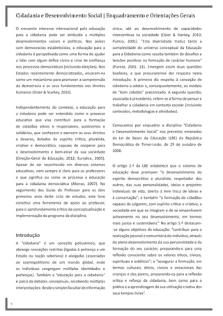 cívica, até ao desenvolvimento de capacidades
interventivas na sociedade (Osler & Starkey, 2010;
Pureza, 2001). “Esta diversidade traduz tanto a
complexidade do universo conceptual da Educação
para a Cidadania como resulta também de desafios e
tensões positivas na formação de carácter humano”
(Pureza, 2001: 21). Emergem assim duas questões
basilares, a que procuraremos dar resposta nesta
introdução. A primeira diz respeito à conceção de
cidadania a adotar e, consequentemente, ao modelo
de “bom cidadão” preconizado. A segunda questão,
associada à precedente, refere-se à forma de pensar e
trabalhar a cidadania em contexto escolar (incluindo
conteúdos, metodologias e atividades).
Comecemos por enquadrar a disciplina “Cidadania
e Desenvolvimento Social” nos preceitos emanados
da Lei de Bases da Educação (LBE) da República
Democrática de Timor-Leste, de 29 de outubro de
2008.
O artigo 2.º da LBE estabelece que o sistema de
educação deve promover “o desenvolvimento do
espírito democrático e pluralista, respeitador dos
outros, das suas personalidades, ideias e projectos
individuais de vida, aberto à livre troca de ideias e
à concertação”; e também “a formação de cidadãos
capazes de julgarem, com espírito crítico e criativo, a
sociedade em que se integram e de se empenharem
activamente no seu desenvolvimento, em termos
mais justos e sustentáveis.” No artigo 5.º destacam-
-se alguns objetivos da educação: “contribuir para a
realização pessoal e comunitária do indivíduo, através
do pleno desenvolvimento da sua personalidade e da
formação do seu carácter, preparando-o para uma
reflexão consciente sobre os valores éticos, cívicos,
espirituais e estéticos”; e “assegurar a formação, em
termos culturais, éticos, cívicos e vocacionais das
crianças e dos jovens, preparando-os para a reflexão
crítica e reforço da cidadania, bem como para a
prática e a aprendizagem da sua utilização criativa dos
seus tempos livres”.
Cidadania e Desenvolvimento Social | Enquadramento e Orientações Gerais
6
O crescente interesse internacional pela educação
para a cidadania pode ser atribuído a múltiplos
desenvolvimentos sociais e políticos. Nos países
com democracias estabelecidas, a educação para a
cidadania é perspetivada como uma forma de ajudar
a lidar com algum défice cívico e crise de confiança
nos processos democráticos (incluindo eleições). Nos
Estados recentemente democratizados, encaram-na
como um mecanismo para promover a compreensão
da democracia e os seus fundamentos nos direitos
humanos (Osler & Starkey, 2010).
Independentemente do contexto, a educação para
a cidadania pode ser entendida como o processo
educativo que visa contribuir para a formação
de cidadãos ativos e responsáveis, autónomos e
solidários, que conhecem e exercem os seus direitos
e deveres, dotados de espírito crítico, pluralista,
criativo e democrático, capazes de cooperar para
o desenvolvimento e bem-estar da sua sociedade
(Direção-Geral da Educação, 2012; Eurydice, 2005).
Apesar de ser reconhecida em diversos sistemas
educativos, nem sempre é claro para os professores
o que significa ou como se processa a educação
para a cidadania democrática (Afonso, 2007). No
seguimento dos Guias do Professor para os dois
primeiros anos deste ciclo de estudos, este livro
constitui uma ferramenta de apoio ao professor,
para o aprofundamento crítico da conceptualização e
implementação do programa da disciplina.
Introdução
A “cidadania” é um conceito polissémico, que
abrange conceções restritas (ligadas à pertença a um
Estado ou nação soberana) e alargadas (associadas
ao cosmopolitismo de um mundo global, onde
os indivíduos congregam múltiplas identidades e
pertenças). Também a “educação para a cidadania”
é palco de debates conceptuais, recebendo múltiplas
interpretações:desdeosimplesfacultardeinformação
 