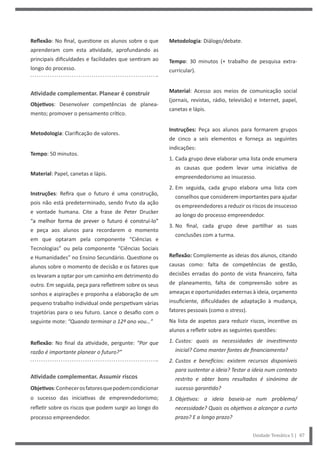 Metodologia: Diálogo/debate.
Tempo: 30 minutos (+ trabalho de pesquisa extra-
curricular).
Material: Acesso aos meios de comunicação social
(jornais, revistas, rádio, televisão) e Internet, papel,
canetas e lápis.
Instruções: Peça aos alunos para formarem grupos
de cinco a seis elementos e forneça as seguintes
indicações:
1. Cada grupo deve elaborar uma lista onde enumera
as causas que podem levar uma iniciativa de
empreendedorismo ao insucesso.
2. Em seguida, cada grupo elabora uma lista com
conselhos que considerem importantes para ajudar
os empreendedores a reduzir os riscos de insucesso
ao longo do processo empreendedor.
3. No final, cada grupo deve partilhar as suas
conclusões com a turma.
Reflexão: Complemente as ideias dos alunos, citando
causas como: falta de competências de gestão,
decisões erradas do ponto de vista financeiro, falta
de planeamento, falta de compreensão sobre as
ameaças e oportunidades externas à ideia, orçamento
insuficiente, dificuldades de adaptação à mudança,
fatores pessoais (como o stress).
Na lista de aspetos para reduzir riscos, incentive os
alunos a refletir sobre as seguintes questões:
1. Custos: quais as necessidades de investimento
inicial? Como manter fontes de financiamento?
2. Custos e benefícios: existem recursos disponíveis
para sustentar a ideia? Testar a ideia num contexto
restrito e obter bons resultados é sinónimo de
sucesso garantido?
3. Objetivos: a ideia baseia-se num problema/
necessidade? Quais os objetivos a alcançar a curto
prazo? E a longo prazo?
Reflexão: No final, questione os alunos sobre o que
aprenderam com esta atividade, aprofundando as
principais dificuldades e facilidades que sentiram ao
longo do processo.
Atividade complementar. Planear é construir
Objetivos: Desenvolver competências de planea-
mento; promover o pensamento crítico.
Metodologia: Clarificação de valores.
Tempo: 50 minutos.
Material: Papel, canetas e lápis.
Instruções: Refira que o futuro é uma construção,
pois não está predeterminado, sendo fruto da ação
e vontade humana. Cite a frase de Peter Drucker
“a melhor forma de prever o futuro é construí-lo”
e peça aos alunos para recordarem o momento
em que optaram pela componente “Ciências e
Tecnologias” ou pela componente “Ciências Sociais
e Humanidades” no Ensino Secundário. Questione os
alunos sobre o momento de decisão e os fatores que
os levaram a optar por um caminho em detrimento do
outro. Em seguida, peça para refletirem sobre os seus
sonhos e aspirações e proponha a elaboração de um
pequeno trabalho individual onde perspetivam várias
trajetórias para o seu futuro. Lance o desafio com o
seguinte mote: “Quando terminar o 12º ano vou…”
Reflexão: No final da atividade, pergunte: “Por que
razão é importante planear o futuro?”
Atividade complementar. Assumir riscos
Objetivos:Conhecerosfatoresquepodemcondicionar
o sucesso das iniciativas de empreendedorismo;
refletir sobre os riscos que podem surgir ao longo do
processo empreendedor.
Unidade Temática 5 | 87
 