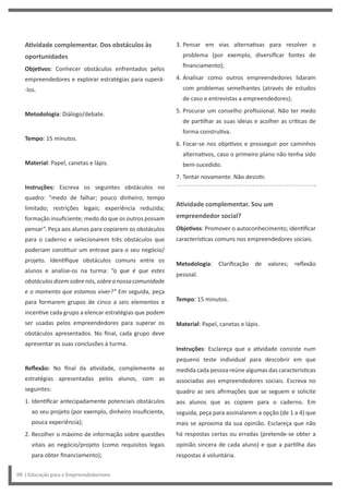 3. Pensar em vias alternativas para resolver o
problema (por exemplo, diversificar fontes de
financiamento);
4. Analisar como outros empreendedores lidaram
com problemas semelhantes (através de estudos
de caso e entrevistas a empreendedores);
5. Procurar um conselho profissional. Não ter medo
de partilhar as suas ideias e acolher as críticas de
forma construtiva.
6. Focar-se nos objetivos e prosseguir por caminhos
alternativos, caso o primeiro plano não tenha sido
bem-sucedido.
7. Tentar novamente. Não desistir.
Atividade complementar. Sou um
empreendedor social?
Objetivos: Promover o autoconhecimento; identificar
características comuns nos empreendedores sociais.
Metodologia: Clarificação de valores; reflexão
pessoal.
Tempo: 15 minutos.
Material: Papel, canetas e lápis.
Instruções: Esclareça que a atividade consiste num
pequeno teste individual para descobrir em que
medida cada pessoa reúne algumas das características
associadas aos empreendedores sociais. Escreva no
quadro as seis afirmações que se seguem e solicite
aos alunos que as copiem para o caderno. Em
seguida, peça para assinalarem a opção (de 1 a 4) que
mais se aproxima da sua opinião. Esclareça que não
há respostas certas ou erradas (pretende-se obter a
opinião sincera de cada aluno) e que a partilha das
respostas é voluntária.
Atividade complementar. Dos obstáculos às
oportunidades
Objetivos: Conhecer obstáculos enfrentados pelos
empreendedores e explorar estratégias para superá-
-los.
Metodologia: Diálogo/debate.
Tempo: 15 minutos.
Material: Papel, canetas e lápis.
Instruções: Escreva os seguintes obstáculos no
quadro: “medo de falhar; pouco dinheiro; tempo
limitado; restrições legais; experiência reduzida;
formação insuficiente; medo do que os outros possam
pensar”. Peça aos alunos para copiarem os obstáculos
para o caderno e selecionarem três obstáculos que
poderiam constituir um entrave para o seu negócio/
projeto. Identifique obstáculos comuns entre os
alunos e analise-os na turma: “o que é que estes
obstáculosdizemsobrenós,sobreanossacomunidade
e o momento que estamos viver?” Em seguida, peça
para formarem grupos de cinco a seis elementos e
incentive cada grupo a elencar estratégias que podem
ser usadas pelos empreendedores para superar os
obstáculos apresentados. No final, cada grupo deve
apresentar as suas conclusões à turma.
Reflexão: No final da atividade, complemente as
estratégias apresentadas pelos alunos, com as
seguintes:
1. Identificar antecipadamente potenciais obstáculos
ao seu projeto (por exemplo, dinheiro insuficiente,
pouca experiência);
2. Recolher o máximo de informação sobre questões
vitais ao negócio/projeto (como requisitos legais
para obter financiamento);
88 | Educação para o Empreendedorismo
 