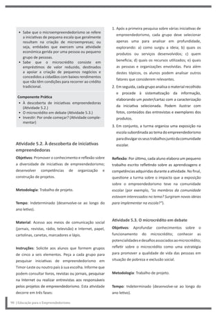 1. Após a primeira pesquisa sobre várias iniciativas de
empreendedorismo, cada grupo deve selecionar
apenas uma para analisar em profundidade,
explorando: a) como surgiu a ideia; b) quais os
produtos ou serviços desenvolvidos; c) quem
beneficia; d) quais os recursos utilizados; e) quais
as pessoas e organizações envolvidas. Para além
destes tópicos, os alunos podem analisar outros
fatores que considerem relevantes.
2. Em seguida, cada grupo analisa o material recolhido
e procede à sistematização da informação,
elaborando um poster/cartaz com a caracterização
da iniciativa selecionada. Podem ilustrar com
fotos, conteúdos das entrevistas e exemplares dos
produtos.
3. Em conjunto, a turma organiza uma exposição na
escola subordinada ao tema do empreendedorismo
paradivulgarosseustrabalhosjuntodacomunidade
escolar.
Reflexão: Por último, cada aluno elabora um pequeno
trabalho escrito refletindo sobre as aprendizagens e
competências adquiridas durante a atividade. No final,
questione a turma sobre o impacto que a exposição
sobre o empreendedorismo teve na comunidade
escolar (por exemplo, “os membros da comunidade
estavam interessados no tema? Surgiram novas ideias
para implementar na escola?”).
Atividade 5.3. O microcrédito em debate
Objetivos: Aprofundar conhecimentos sobre o
funcionamento do microcrédito; conhecer as
potencialidadesedesafiosassociadosaomicrocrédito;
refletir sobre o microcrédito como uma estratégia
para promover a qualidade de vida das pessoas em
situação de pobreza e exclusão social.
Metodologia: Trabalho de projeto.
Tempo: Indeterminado (desenvolve-se ao longo do
ano letivo).
• Sabe que o microempreendedorismo se refere
a iniciativas de pequena escala que geralmente
resultam na criação de microempresas; ou
seja, entidades que exercem uma atividade
económica gerida por uma pessoa ou pequeno
grupo de pessoas.
• Sabe que o microcrédito consiste em
empréstimos de valor reduzido, destinados
a apoiar a criação de pequenos negócios e
concedidos a cidadãos com baixos rendimentos
que não têm condições para recorrer ao crédito
tradicional.
Componente Prática
• À descoberta de iniciativas empreendedoras
(Atividade 5.2.)
• O microcrédito em debate (Atividade 5.3.)
• Investir: Por onde começar? (Atividade comple-
mentar)
Atividade 5.2. À descoberta de iniciativas
empreendedoras
Objetivos: Promover o conhecimento e reflexão sobre
a diversidade de iniciativas de empreendedorismo;
desenvolver competências de organização e
construção de projetos.
Metodologia: Trabalho de projeto.
Tempo: Indeterminado (desenvolve-se ao longo do
ano letivo).
Material: Acesso aos meios de comunicação social
(jornais, revistas, rádio, televisão) e Internet, papel,
cartolinas, canetas, marcadores e lápis.
Instruções: Solicite aos alunos que formem grupos
de cinco a seis elementos. Peça a cada grupo para
pesquisar iniciativas de empreendedorismo em
Timor-Leste ou noutro país à sua escolha. Informe que
podem consultar livros, revistas ou jornais, pesquisar
na Internet ou realizar entrevistas aos responsáveis
pelos projetos de empreendedorismo. Esta atividade
decorre em três fases:
90 | Educação para o Empreendedorismo
 