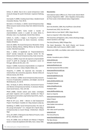 Documentos
International Labour Office (s.d.). Timor-Leste: Decent Work
Country Programme 2008 – 2013. República Democrática
de Timor-Leste e International Labour Organization.
Filmes
Born Into Brothels, 2004, Ross Kauffman e Zana Briski
Promised Land, 2012, Gus Van Sant
Quanto Vale ou é por Quilo?, 2005, Sérgio Bianchi
Quem se importa?, 2012, Mara Mourão
The Economics of Happiness, 2011, Helena Norberg-Hodge,
Steven Gorelick e John Page
The End of Poverty, 2008, Philippe Diaz
The Quiet Revolution: The Earth Charter and Human
Potential, 2002, Earth Council, UNDP e UNEP
Waste Land, 2009, Lucy Walker, João Jardim e Karen Harley
Internet
Ashoka: Inovadores para o Público
www.ashoka.org
Ashoka’s Youth Venture
www.youthventure.org
Dia Internacional do Microcrédito
www.yearofmicrocredit.org
Facing the Future
www.facingthefuture.org
Fundação Alola
www.alolafoundation.org
Fundação Schwab
www.schwabfound.org
Fundação Skoll
www.skollfoundation.org
Quem se importa
www.quemseimporta.com.br
Sekem Project
www.sekem.com
Soka Gakkai International
www.sgi.org
TED: ideas worth spreading
www.ted.com
The End of Poverty
www.theendofpoverty.com
The New Heroes
www.pbs.org/opb/thenewheroes
Ashton, R. (2010). How to be a social entrepreneur make
money & change the world. Chichester: Capstone Publising,
Ltd.
Auerswald, P. (2009). Creating Social Value. Stanford Social
Innovation Review, 7 (2), 49-55.
Bornstein, D. & Davies, S. (2010). Social Entrepreneurship:
What everyone needs to know. New York: Oxford University
Press, Inc.
Bornstein, D. (2007). Como mudar o mundo: os
empreendedores sociais e o poder de novas ideias (L.
Almeida, trad.). Cruz Quebrada: Estrela Polar Editora.
Cattani, A., Laville, J. Gaiger, L. & Hespanha, P. (2009).
Dicionário Internacional da Outra Economia. Coimbra:
Edições Almedina.
Clark, M. (2009). The Social Entrepreneur Revolution: Doing
Good by Making Money, Making Money by Doing Good.
London: Marshall Cavendish.
Dees, J. (2001). O Significado do “Empreendedorismo
Social” (versão traduzida do original), Center for the
Advancement of Social Entrepreneurship, Duke University.
Ferreira, S. (2005). O que tem de especial o empreendedor
social? O perfil de emprego do empresário social em
Portugal. Oficina do CES, 223, 1-43.
Gaspar, F. (2009). O processo empreendedor e a criação de
empresas de sucesso. Lisboa: Edições Sílabo, Lda.
Hespanha, P. (2009). Da expansão dos mercados à
metamorfose das economias populares. Revista Crítica de
Ciências Sociais, 84, 49-63.
Mair, J. & Martí, I. (2006). Social entrepreneurship research:
A source of explanation, prediction, and delight. Journal of
World Business, 41, 36-44.
Mat, I. & Razak, R. (2011). Attributes, Environment Factors
and Women Entrepreneurial Activity: A Literature Review.
Asian Social Science, 7 (9), 124-130.
PNUD (2008). Criando valores para todos: estratégias
para fazer negócios com os pobres. Acedido em: http://
growinginclusivemarkets.org/media/report/full_report_
portuguese.pdf
PNUD & OIT (s.d.). WISE – Women In Self Employment
Project: Final Report. Acedido em: http://www.tl.undp.org
Swedberg, R. (2006). Social Entrepreneurship: the view of
the young Schumpeter”. In C. Steyaert & D. Hjorth (Org.),
Entrepreneurship as Social Change. Cheltenham: Edward
Elgar.
Yunus, M. (2007). O Banqueiro dos Pobres (P. Duarte, trad.)
(4º Ed.). Miraflores: Difel.
Yunus, M. (2008). Criar um Mundo sem Pobreza: O Negócio
Social e o Futuro do Capitalismo (M. Bello, trad.). Lisboa: Difel.
92 | Educação para o Empreendedorismo
 