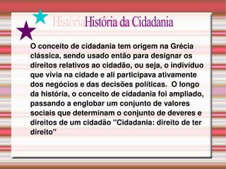 O conceito de cidadania tem origem na Grécia clássica, sendo usado então para designar os direitos relativos ao cidadão, ou seja, o indivíduo que vivia na cidade e ali participava ativamente dos negócios e das decisões políticas.  O longo da história, o conceito de cidadania foi ampliado, passando a englobar um conjunto de valores sociais que determinam o conjunto de deveres e direitos de um cidadão "Cidadania: direito de ter direito" História da Cidadania 