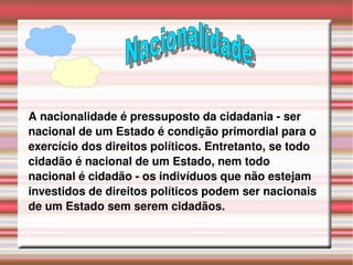 A nacionalidade é pressuposto da cidadania - ser nacional de um Estado é condição primordial para o exercício dos direitos políticos. Entretanto, se todo cidadão é nacional de um Estado, nem todo nacional é cidadão - os indivíduos que não estejam investidos de direitos políticos podem ser nacionais de um Estado sem serem cidadãos. Nacionalidade 