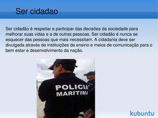 Ser cidadão é respeitar e participar das decisões da sociedade para melhorar suas vidas e a de outras pessoas. Ser cidadão é nunca se esquecer das pessoas que mais necessitam. A cidadania deve ser divulgada através de instituições de ensino e meios de comunicação para o bem estar e desenvolvimento da nação. Ser cidadao 